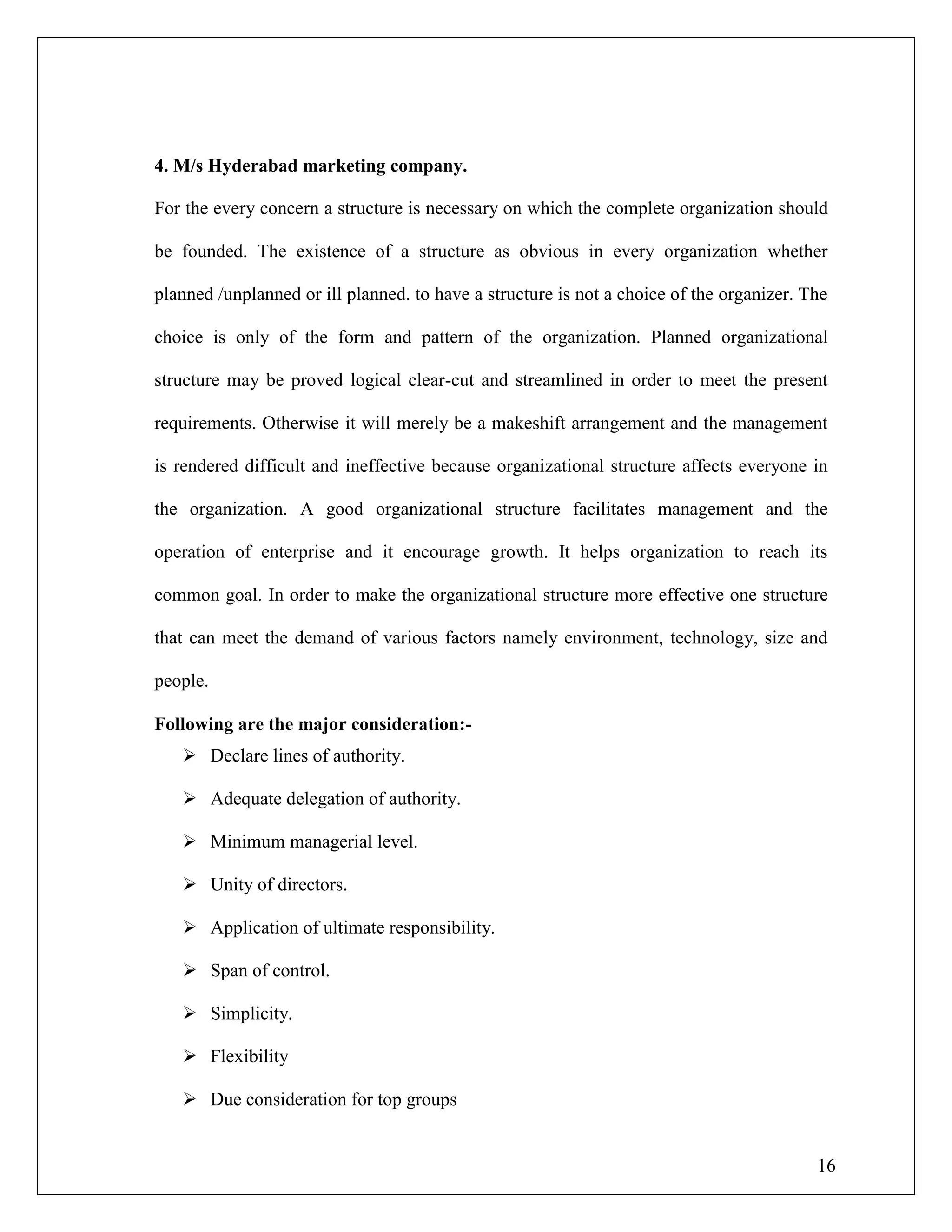 16
4. M/s Hyderabad marketing company.
For the every concern a structure is necessary on which the complete organization should
be founded. The existence of a structure as obvious in every organization whether
planned /unplanned or ill planned. to have a structure is not a choice of the organizer. The
choice is only of the form and pattern of the organization. Planned organizational
structure may be proved logical clear-cut and streamlined in order to meet the present
requirements. Otherwise it will merely be a makeshift arrangement and the management
is rendered difficult and ineffective because organizational structure affects everyone in
the organization. A good organizational structure facilitates management and the
operation of enterprise and it encourage growth. It helps organization to reach its
common goal. In order to make the organizational structure more effective one structure
that can meet the demand of various factors namely environment, technology, size and
people.
Following are the major consideration:-
 Declare lines of authority.
 Adequate delegation of authority.
 Minimum managerial level.
 Unity of directors.
 Application of ultimate responsibility.
 Span of control.
 Simplicity.
 Flexibility
 Due consideration for top groups
 
