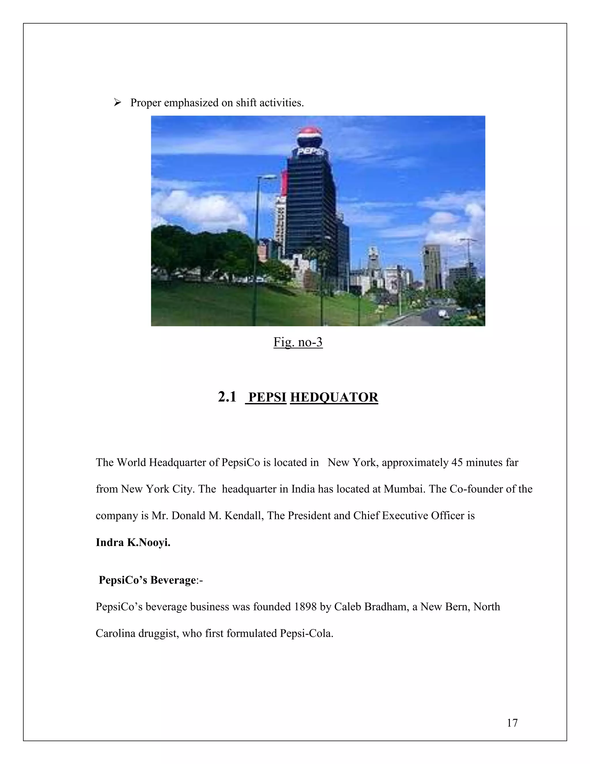 17
 Proper emphasized on shift activities.
Fig. no-3
2.1 PEPSI HEDQUATOR
The World Headquarter of PepsiCo is located in New York, approximately 45 minutes far
from New York City. The headquarter in India has located at Mumbai. The Co-founder of the
company is Mr. Donald M. Kendall, The President and Chief Executive Officer is
Indra K.Nooyi.
PepsiCo‟s Beverage:-
PepsiCo‟s beverage business was founded 1898 by Caleb Bradham, a New Bern, North
Carolina druggist, who first formulated Pepsi-Cola.
 