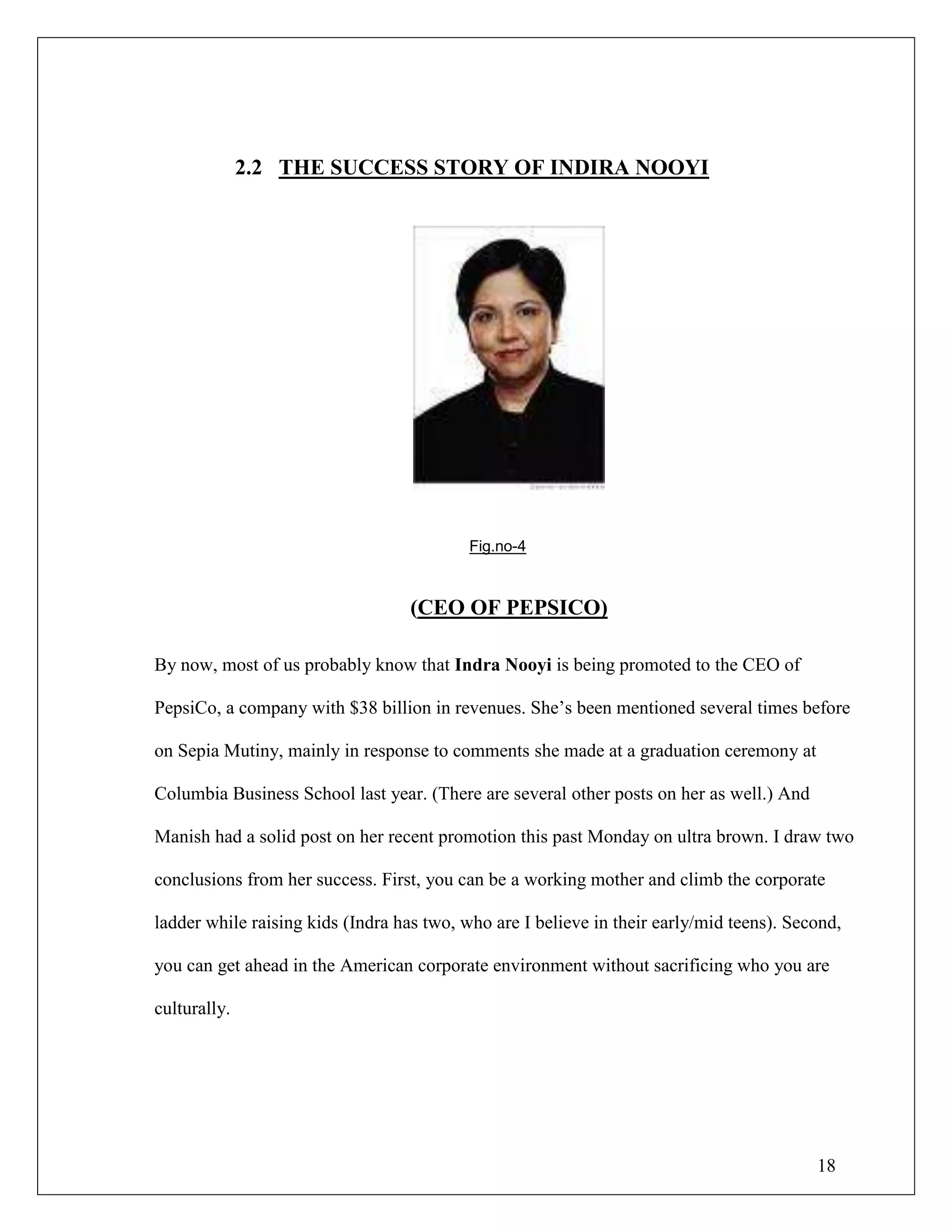 18
2.2 THE SUCCESS STORY OF INDIRA NOOYI
Fig.no-4
(CEO OF PEPSICO)
By now, most of us probably know that Indra Nooyi is being promoted to the CEO of
PepsiCo, a company with $38 billion in revenues. She‟s been mentioned several times before
on Sepia Mutiny, mainly in response to comments she made at a graduation ceremony at
Columbia Business School last year. (There are several other posts on her as well.) And
Manish had a solid post on her recent promotion this past Monday on ultra brown. I draw two
conclusions from her success. First, you can be a working mother and climb the corporate
ladder while raising kids (Indra has two, who are I believe in their early/mid teens). Second,
you can get ahead in the American corporate environment without sacrificing who you are
culturally.
 