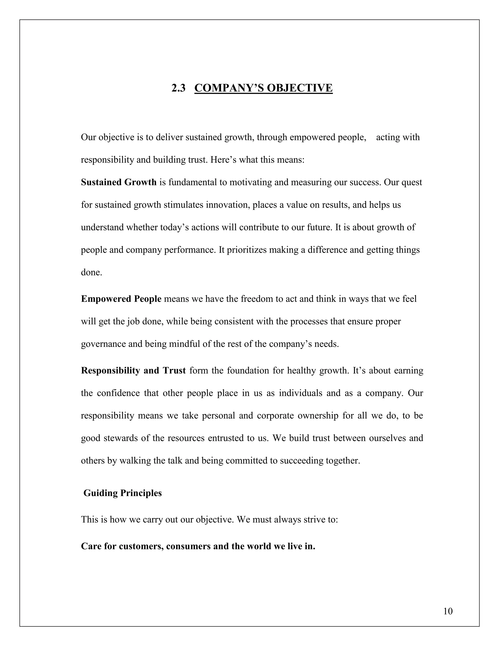 10
2.3 COMPANY‟S OBJECTIVE
Our objective is to deliver sustained growth, through empowered people, acting with
responsibility and building trust. Here‟s what this means:
Sustained Growth is fundamental to motivating and measuring our success. Our quest
for sustained growth stimulates innovation, places a value on results, and helps us
understand whether today‟s actions will contribute to our future. It is about growth of
people and company performance. It prioritizes making a difference and getting things
done.
Empowered People means we have the freedom to act and think in ways that we feel
will get the job done, while being consistent with the processes that ensure proper
governance and being mindful of the rest of the company‟s needs.
Responsibility and Trust form the foundation for healthy growth. It‟s about earning
the confidence that other people place in us as individuals and as a company. Our
responsibility means we take personal and corporate ownership for all we do, to be
good stewards of the resources entrusted to us. We build trust between ourselves and
others by walking the talk and being committed to succeeding together.
Guiding Principles
This is how we carry out our objective. We must always strive to:
Care for customers, consumers and the world we live in.
 
