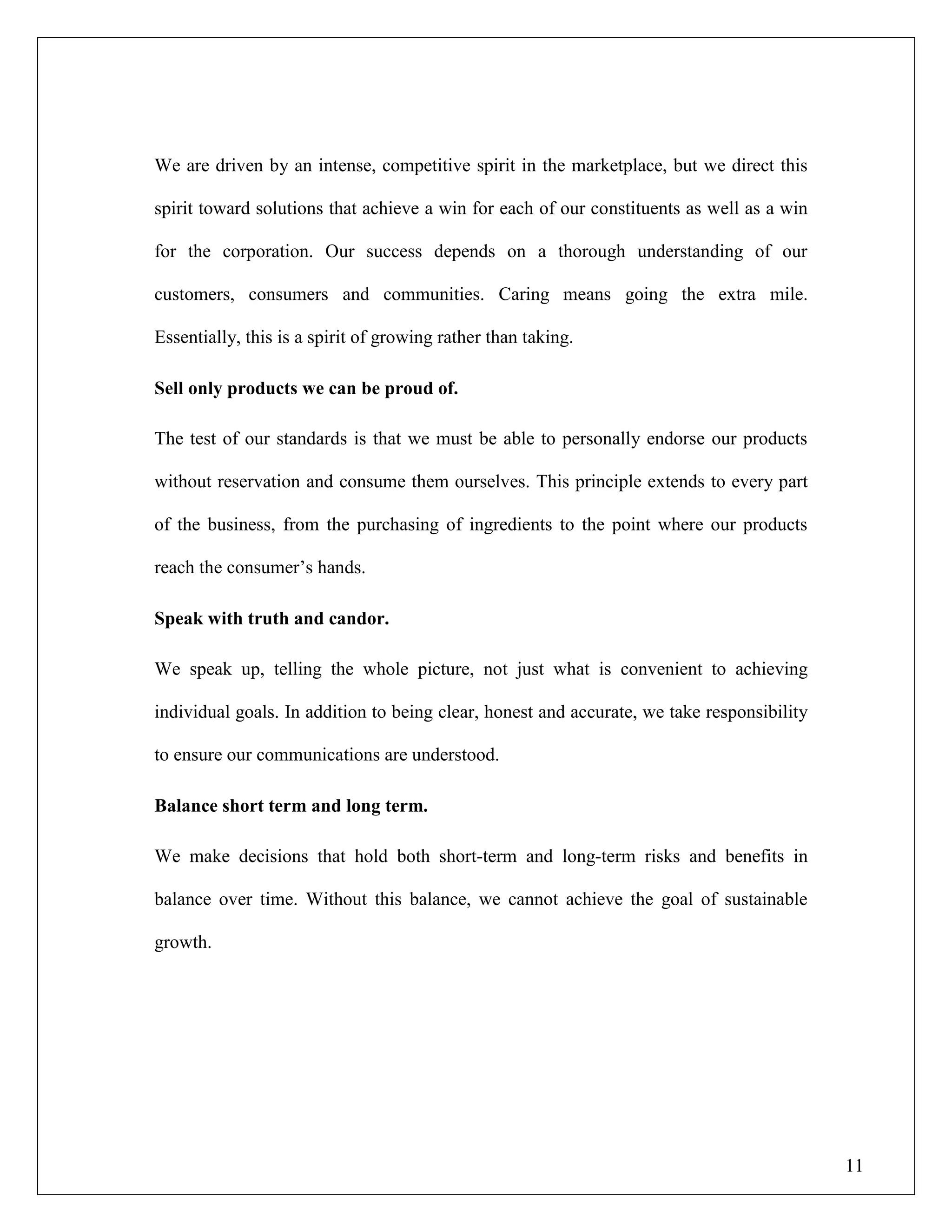 11
We are driven by an intense, competitive spirit in the marketplace, but we direct this
spirit toward solutions that achieve a win for each of our constituents as well as a win
for the corporation. Our success depends on a thorough understanding of our
customers, consumers and communities. Caring means going the extra mile.
Essentially, this is a spirit of growing rather than taking.
Sell only products we can be proud of.
The test of our standards is that we must be able to personally endorse our products
without reservation and consume them ourselves. This principle extends to every part
of the business, from the purchasing of ingredients to the point where our products
reach the consumer‟s hands.
Speak with truth and candor.
We speak up, telling the whole picture, not just what is convenient to achieving
individual goals. In addition to being clear, honest and accurate, we take responsibility
to ensure our communications are understood.
Balance short term and long term.
We make decisions that hold both short-term and long-term risks and benefits in
balance over time. Without this balance, we cannot achieve the goal of sustainable
growth.
 