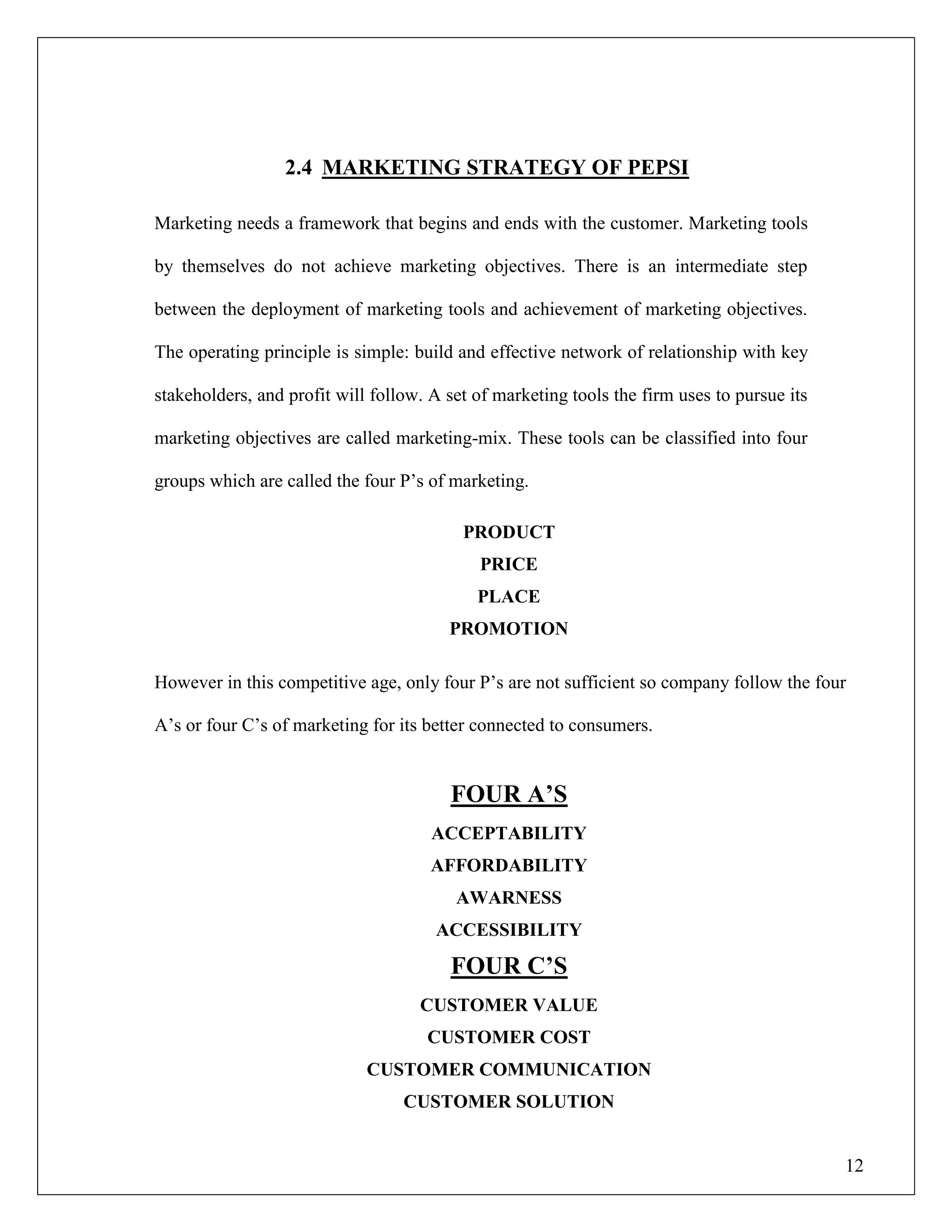 12
2.4 MARKETING STRATEGY OF PEPSI
Marketing needs a framework that begins and ends with the customer. Marketing tools
by themselves do not achieve marketing objectives. There is an intermediate step
between the deployment of marketing tools and achievement of marketing objectives.
The operating principle is simple: build and effective network of relationship with key
stakeholders, and profit will follow. A set of marketing tools the firm uses to pursue its
marketing objectives are called marketing-mix. These tools can be classified into four
groups which are called the four P‟s of marketing.
PRODUCT
PRICE
PLACE
PROMOTION
However in this competitive age, only four P‟s are not sufficient so company follow the four
A‟s or four C‟s of marketing for its better connected to consumers.
FOUR A‟S
ACCEPTABILITY
AFFORDABILITY
AWARNESS
ACCESSIBILITY
FOUR C‟S
CUSTOMER VALUE
CUSTOMER COST
CUSTOMER COMMUNICATION
CUSTOMER SOLUTION
 