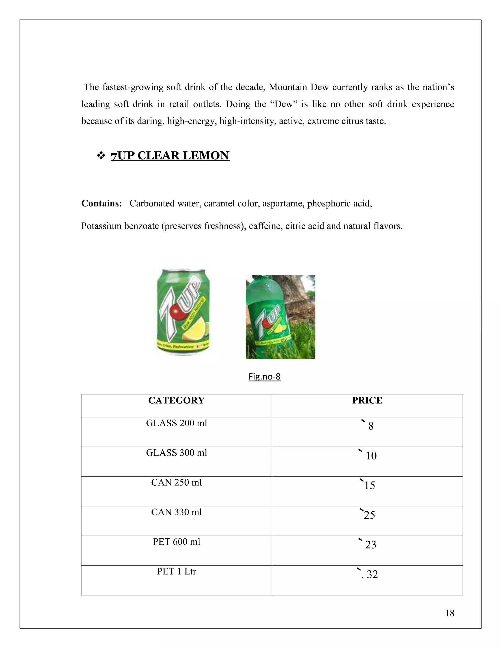 18
The fastest-growing soft drink of the decade, Mountain Dew currently ranks as the nation‟s
leading soft drink in retail outlets. Doing the “Dew” is like no other soft drink experience
because of its daring, high-energy, high-intensity, active, extreme citrus taste.
 7UP CLEAR LEMON
Contains: Carbonated water, caramel color, aspartame, phosphoric acid,
Potassium benzoate (preserves freshness), caffeine, citric acid and natural flavors.
Fig.no-8
CATEGORY PRICE
GLASS 200 ml ` 8
GLASS 300 ml ` 10
CAN 250 ml `15
CAN 330 ml `25
PET 600 ml ` 23
PET 1 Ltr `. 32
 