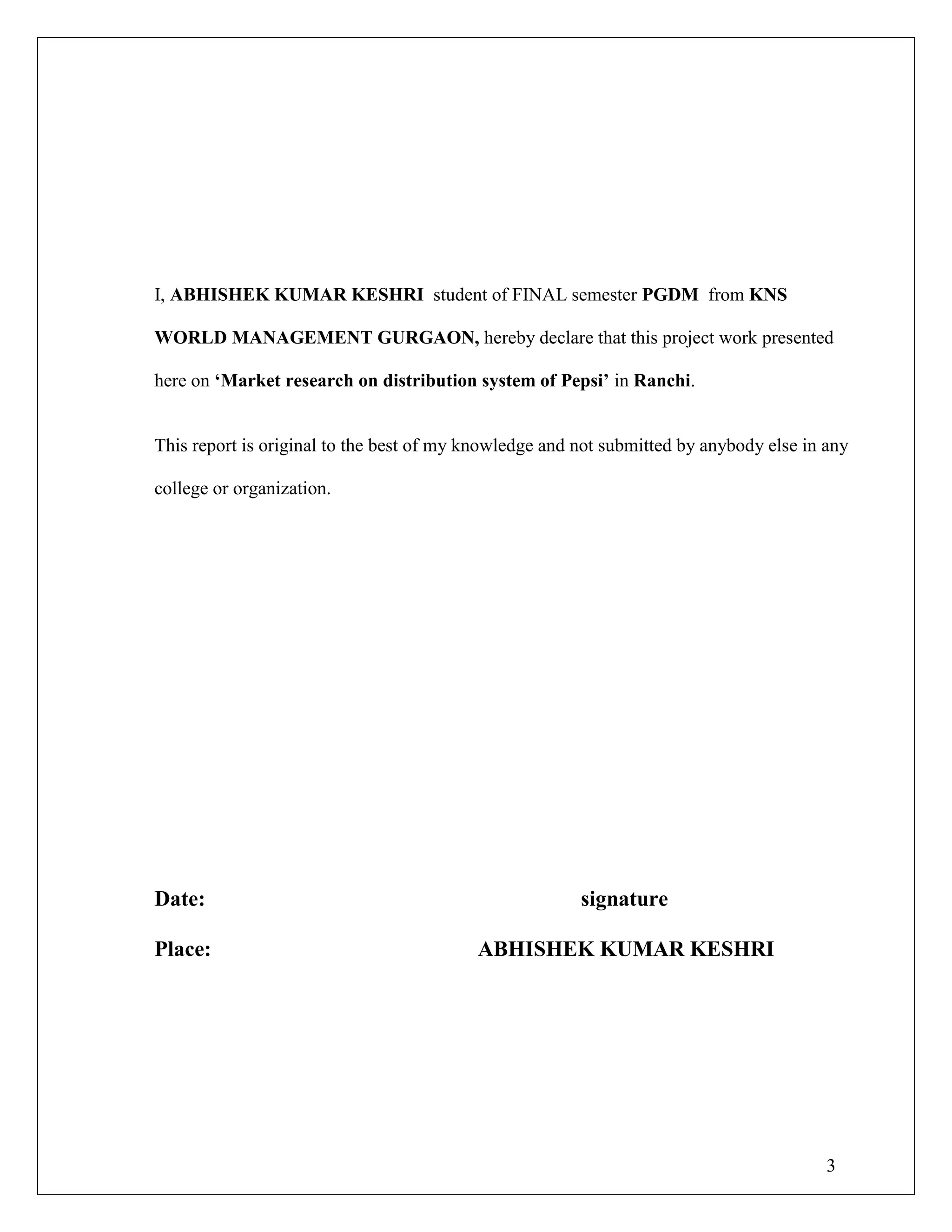 3
I, ABHISHEK KUMAR KESHRI student of FINAL semester PGDM from KNS
WORLD MANAGEMENT GURGAON, hereby declare that this project work presented
here on „Market research on distribution system of Pepsi‟ in Ranchi.
This report is original to the best of my knowledge and not submitted by anybody else in any
college or organization.
Date: signature
Place: ABHISHEK KUMAR KESHRI
 