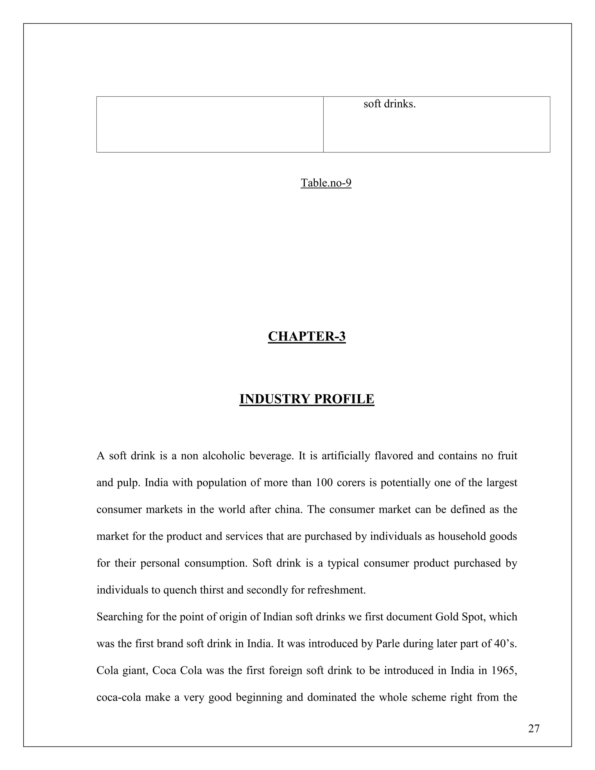 27
soft drinks.
Table.no-9
CHAPTER-3
INDUSTRY PROFILE
A soft drink is a non alcoholic beverage. It is artificially flavored and contains no fruit
and pulp. India with population of more than 100 corers is potentially one of the largest
consumer markets in the world after china. The consumer market can be defined as the
market for the product and services that are purchased by individuals as household goods
for their personal consumption. Soft drink is a typical consumer product purchased by
individuals to quench thirst and secondly for refreshment.
Searching for the point of origin of Indian soft drinks we first document Gold Spot, which
was the first brand soft drink in India. It was introduced by Parle during later part of 40‟s.
Cola giant, Coca Cola was the first foreign soft drink to be introduced in India in 1965,
coca-cola make a very good beginning and dominated the whole scheme right from the
 