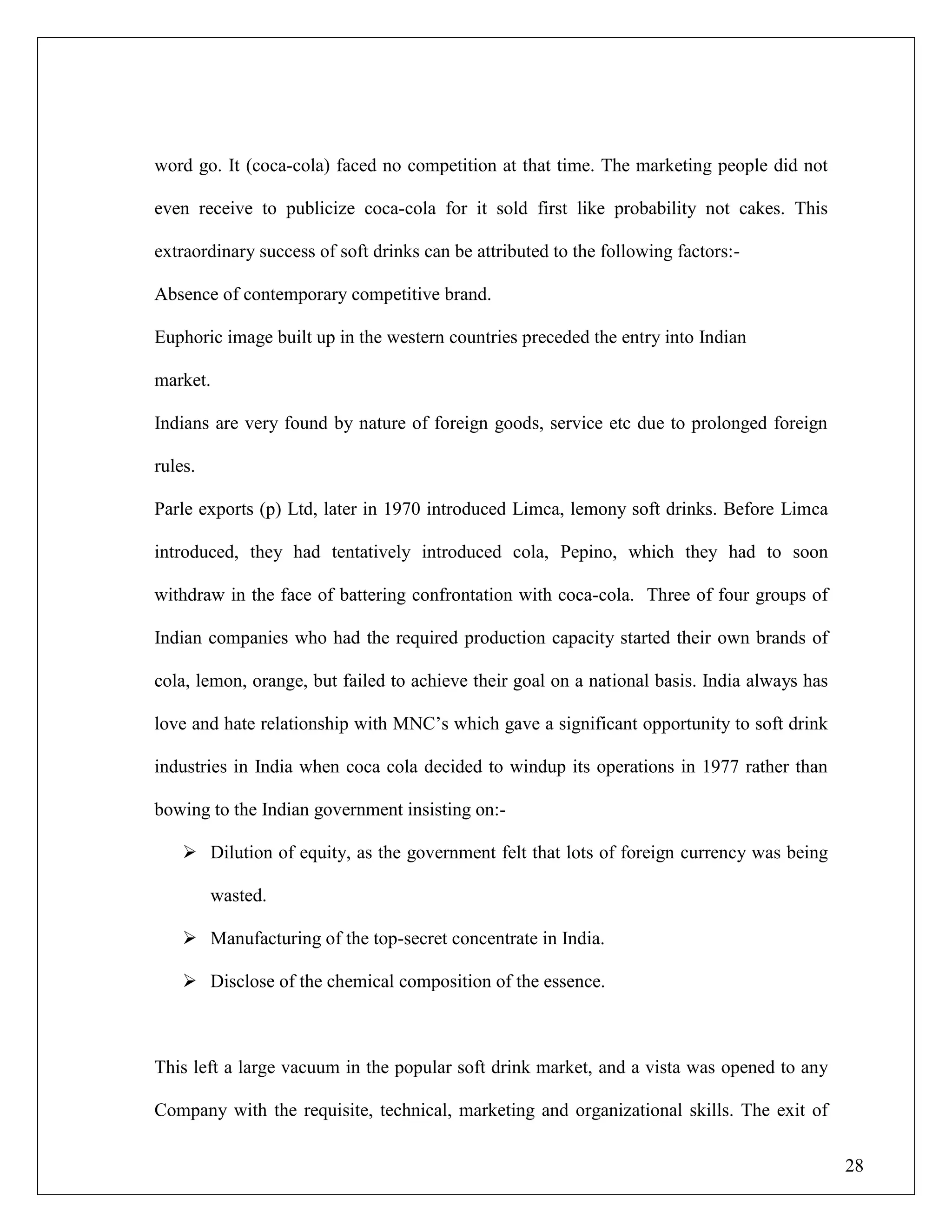 28
word go. It (coca-cola) faced no competition at that time. The marketing people did not
even receive to publicize coca-cola for it sold first like probability not cakes. This
extraordinary success of soft drinks can be attributed to the following factors:-
Absence of contemporary competitive brand.
Euphoric image built up in the western countries preceded the entry into Indian
market.
Indians are very found by nature of foreign goods, service etc due to prolonged foreign
rules.
Parle exports (p) Ltd, later in 1970 introduced Limca, lemony soft drinks. Before Limca
introduced, they had tentatively introduced cola, Pepino, which they had to soon
withdraw in the face of battering confrontation with coca-cola. Three of four groups of
Indian companies who had the required production capacity started their own brands of
cola, lemon, orange, but failed to achieve their goal on a national basis. India always has
love and hate relationship with MNC‟s which gave a significant opportunity to soft drink
industries in India when coca cola decided to windup its operations in 1977 rather than
bowing to the Indian government insisting on:-
 Dilution of equity, as the government felt that lots of foreign currency was being
wasted.
 Manufacturing of the top-secret concentrate in India.
 Disclose of the chemical composition of the essence.
This left a large vacuum in the popular soft drink market, and a vista was opened to any
Company with the requisite, technical, marketing and organizational skills. The exit of
 