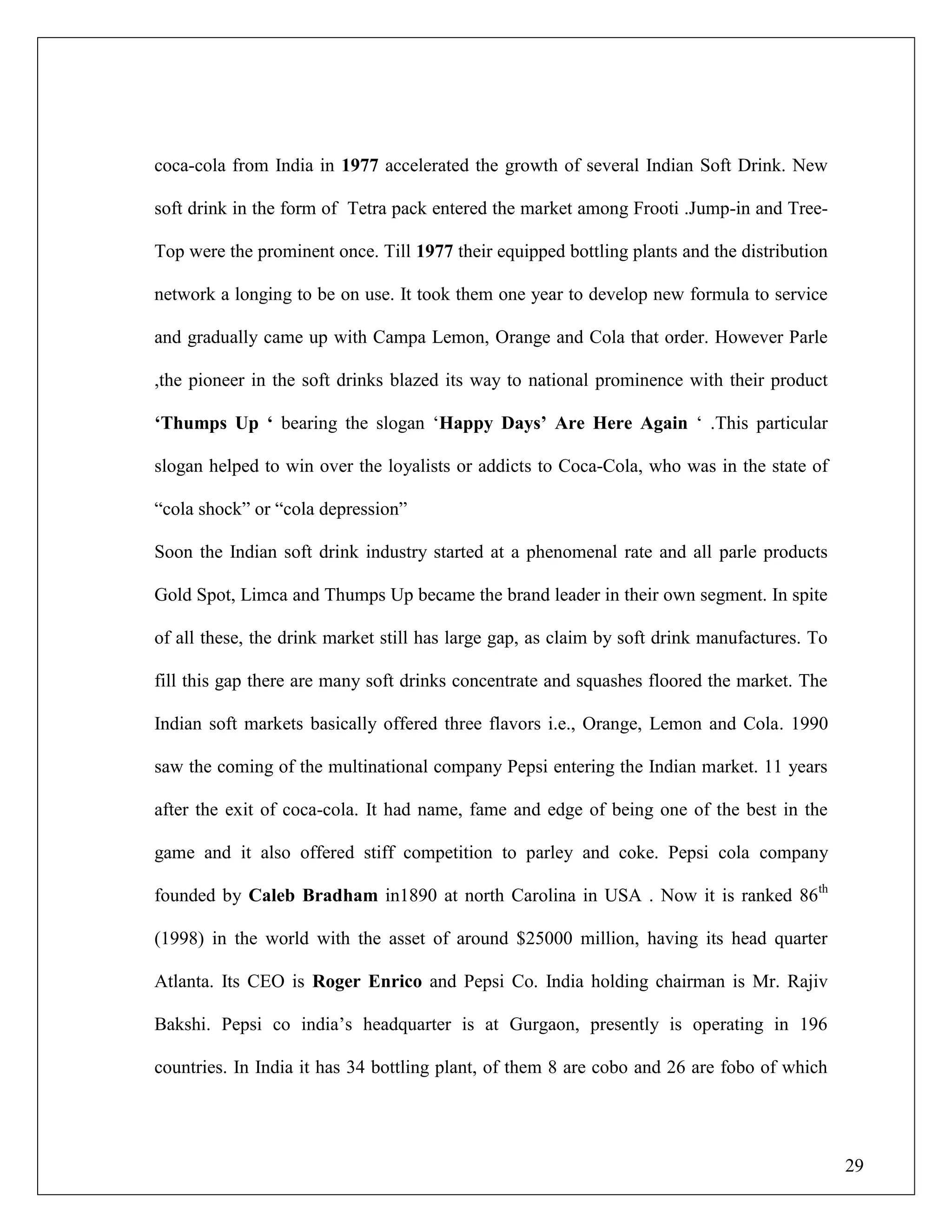 29
coca-cola from India in 1977 accelerated the growth of several Indian Soft Drink. New
soft drink in the form of Tetra pack entered the market among Frooti .Jump-in and Tree-
Top were the prominent once. Till 1977 their equipped bottling plants and the distribution
network a longing to be on use. It took them one year to develop new formula to service
and gradually came up with Campa Lemon, Orange and Cola that order. However Parle
,the pioneer in the soft drinks blazed its way to national prominence with their product
„Thumps Up „ bearing the slogan „Happy Days‟ Are Here Again „ .This particular
slogan helped to win over the loyalists or addicts to Coca-Cola, who was in the state of
“cola shock” or “cola depression”
Soon the Indian soft drink industry started at a phenomenal rate and all parle products
Gold Spot, Limca and Thumps Up became the brand leader in their own segment. In spite
of all these, the drink market still has large gap, as claim by soft drink manufactures. To
fill this gap there are many soft drinks concentrate and squashes floored the market. The
Indian soft markets basically offered three flavors i.e., Orange, Lemon and Cola. 1990
saw the coming of the multinational company Pepsi entering the Indian market. 11 years
after the exit of coca-cola. It had name, fame and edge of being one of the best in the
game and it also offered stiff competition to parley and coke. Pepsi cola company
founded by Caleb Bradham in1890 at north Carolina in USA . Now it is ranked 86th
(1998) in the world with the asset of around $25000 million, having its head quarter
Atlanta. Its CEO is Roger Enrico and Pepsi Co. India holding chairman is Mr. Rajiv
Bakshi. Pepsi co india‟s headquarter is at Gurgaon, presently is operating in 196
countries. In India it has 34 bottling plant, of them 8 are cobo and 26 are fobo of which
 