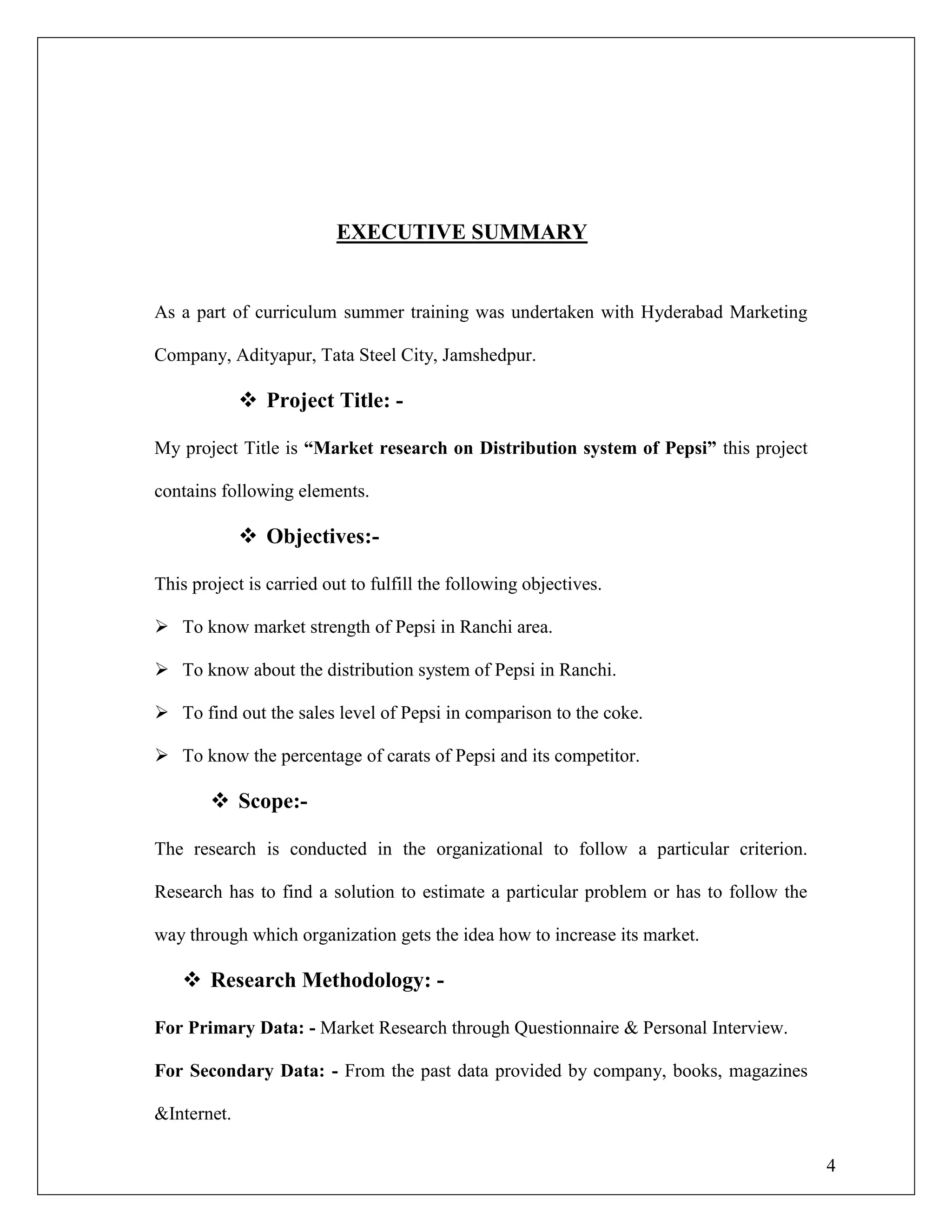 4
EXECUTIVE SUMMARY
As a part of curriculum summer training was undertaken with Hyderabad Marketing
Company, Adityapur, Tata Steel City, Jamshedpur.
 Project Title: -
My project Title is “Market research on Distribution system of Pepsi” this project
contains following elements.
 Objectives:-
This project is carried out to fulfill the following objectives.
 To know market strength of Pepsi in Ranchi area.
 To know about the distribution system of Pepsi in Ranchi.
 To find out the sales level of Pepsi in comparison to the coke.
 To know the percentage of carats of Pepsi and its competitor.
 Scope:-
The research is conducted in the organizational to follow a particular criterion.
Research has to find a solution to estimate a particular problem or has to follow the
way through which organization gets the idea how to increase its market.
 Research Methodology: -
For Primary Data: - Market Research through Questionnaire & Personal Interview.
For Secondary Data: - From the past data provided by company, books, magazines
&Internet.
 