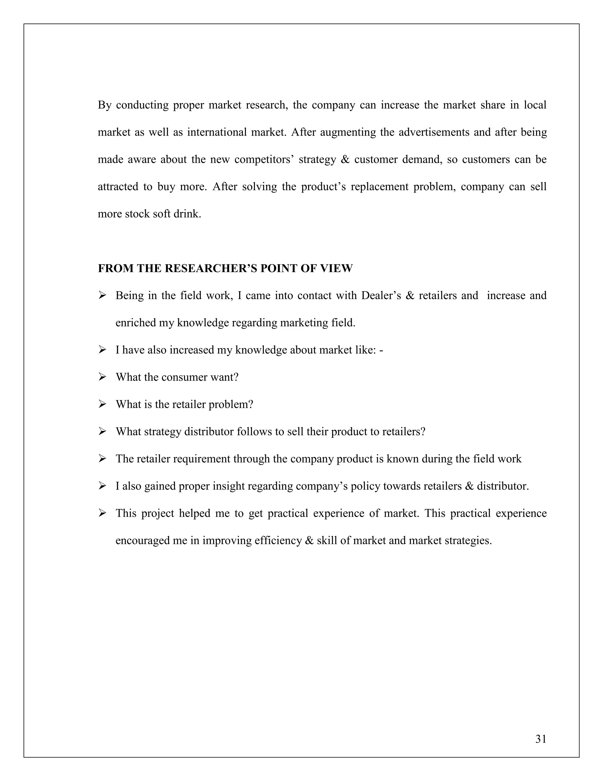 31
By conducting proper market research, the company can increase the market share in local
market as well as international market. After augmenting the advertisements and after being
made aware about the new competitors‟ strategy & customer demand, so customers can be
attracted to buy more. After solving the product‟s replacement problem, company can sell
more stock soft drink.
FROM THE RESEARCHER‟S POINT OF VIEW
 Being in the field work, I came into contact with Dealer‟s & retailers and increase and
enriched my knowledge regarding marketing field.
 I have also increased my knowledge about market like: -
 What the consumer want?
 What is the retailer problem?
 What strategy distributor follows to sell their product to retailers?
 The retailer requirement through the company product is known during the field work
 I also gained proper insight regarding company‟s policy towards retailers & distributor.
 This project helped me to get practical experience of market. This practical experience
encouraged me in improving efficiency & skill of market and market strategies.
 