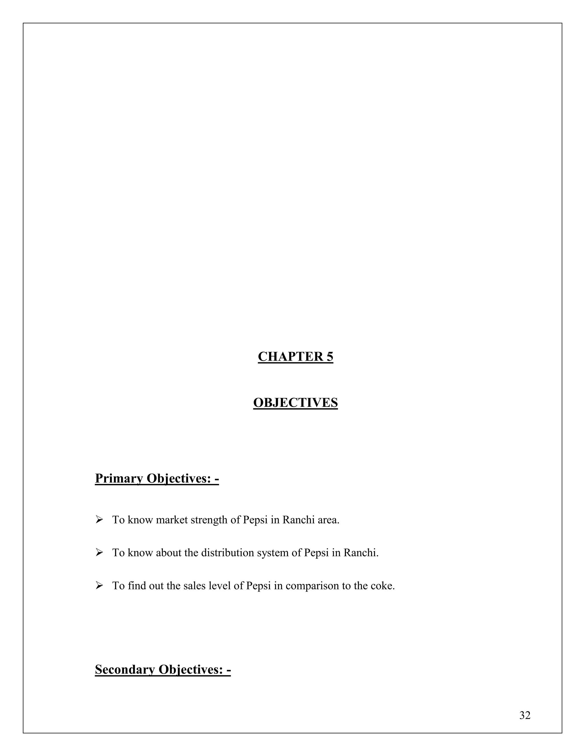 32
CHAPTER 5
OBJECTIVES
Primary Objectives: -
 To know market strength of Pepsi in Ranchi area.
 To know about the distribution system of Pepsi in Ranchi.
 To find out the sales level of Pepsi in comparison to the coke.
Secondary Objectives: -
 