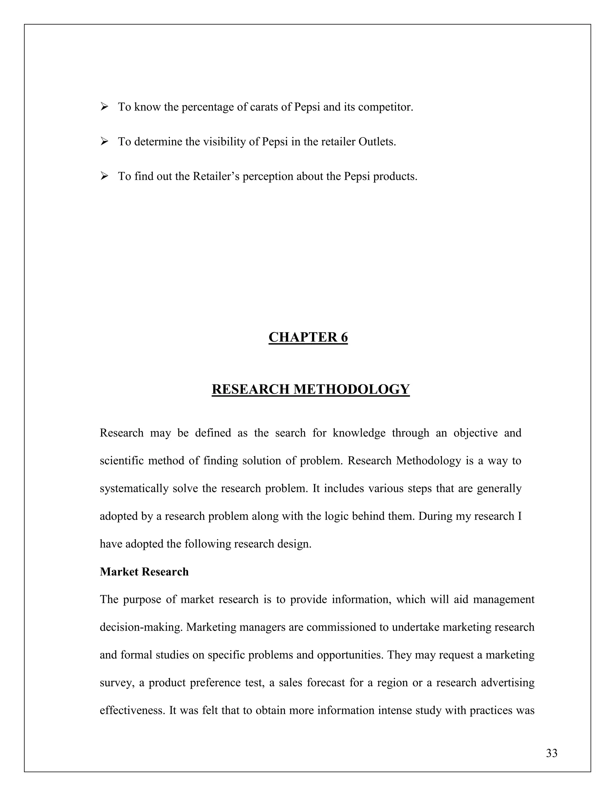 33
 To know the percentage of carats of Pepsi and its competitor.
 To determine the visibility of Pepsi in the retailer Outlets.
 To find out the Retailer‟s perception about the Pepsi products.
CHAPTER 6
RESEARCH METHODOLOGY
Research may be defined as the search for knowledge through an objective and
scientific method of finding solution of problem. Research Methodology is a way to
systematically solve the research problem. It includes various steps that are generally
adopted by a research problem along with the logic behind them. During my research I
have adopted the following research design.
Market Research
The purpose of market research is to provide information, which will aid management
decision-making. Marketing managers are commissioned to undertake marketing research
and formal studies on specific problems and opportunities. They may request a marketing
survey, a product preference test, a sales forecast for a region or a research advertising
effectiveness. It was felt that to obtain more information intense study with practices was
 