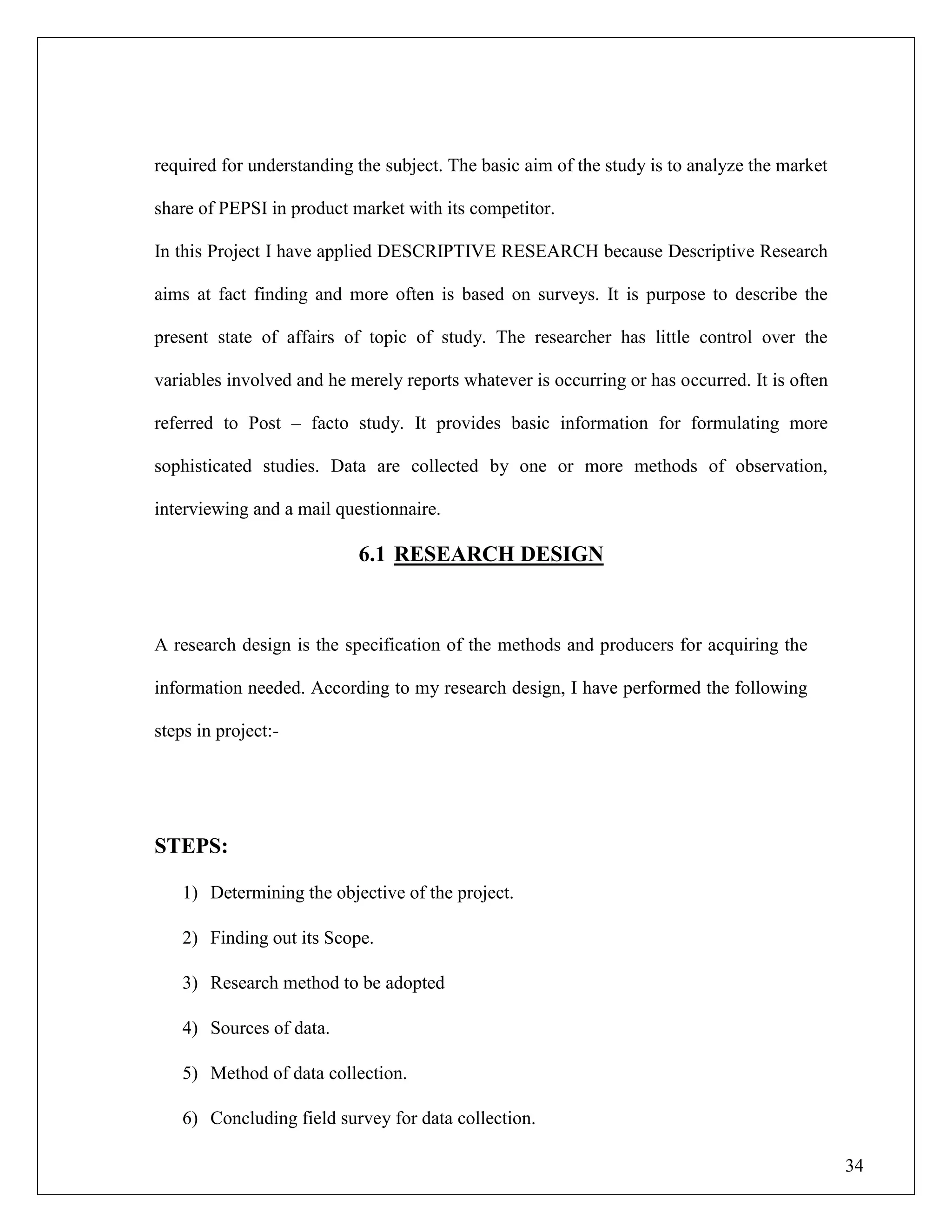 34
required for understanding the subject. The basic aim of the study is to analyze the market
share of PEPSI in product market with its competitor.
In this Project I have applied DESCRIPTIVE RESEARCH because Descriptive Research
aims at fact finding and more often is based on surveys. It is purpose to describe the
present state of affairs of topic of study. The researcher has little control over the
variables involved and he merely reports whatever is occurring or has occurred. It is often
referred to Post – facto study. It provides basic information for formulating more
sophisticated studies. Data are collected by one or more methods of observation,
interviewing and a mail questionnaire.
6.1 RESEARCH DESIGN
A research design is the specification of the methods and producers for acquiring the
information needed. According to my research design, I have performed the following
steps in project:-
STEPS:
1) Determining the objective of the project.
2) Finding out its Scope.
3) Research method to be adopted
4) Sources of data.
5) Method of data collection.
6) Concluding field survey for data collection.
 