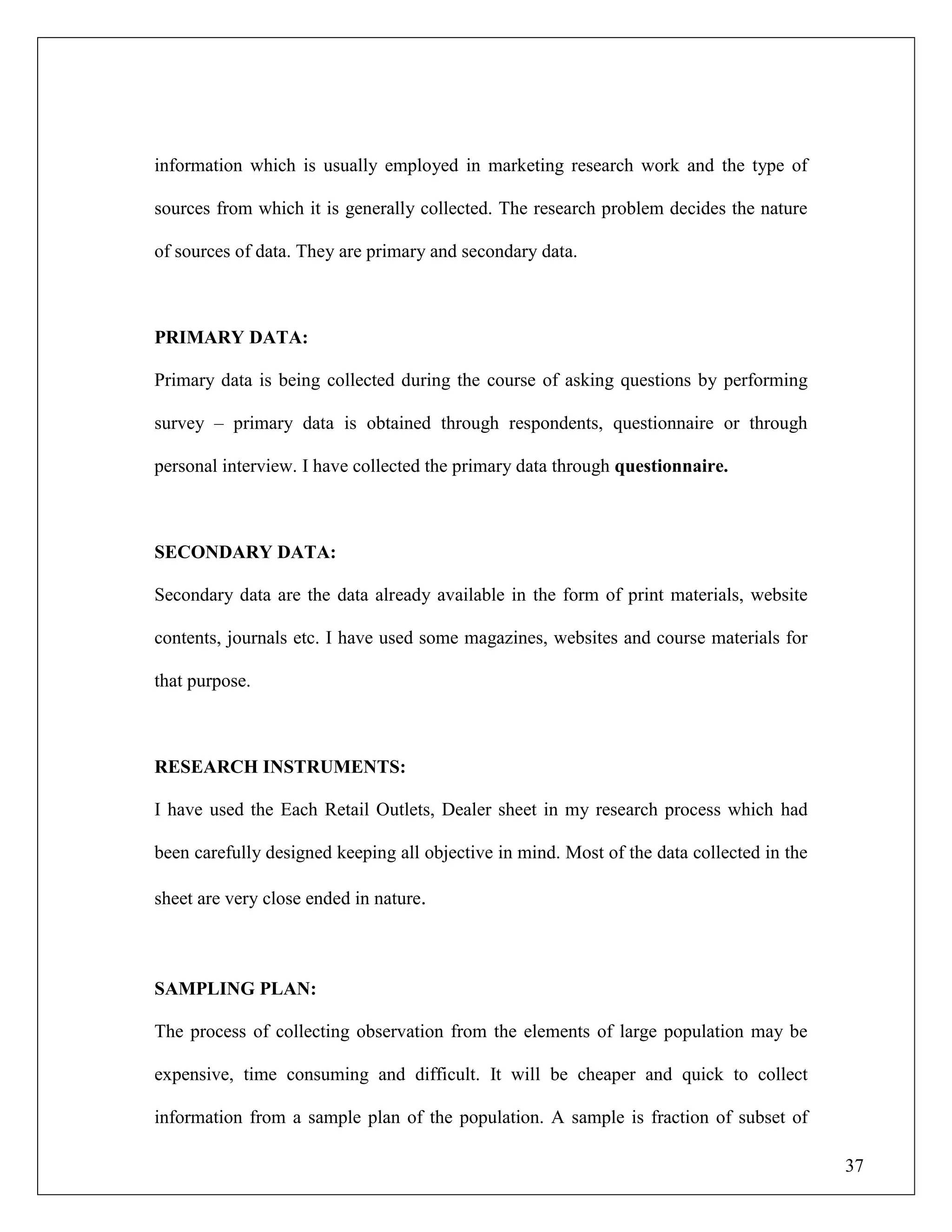37
information which is usually employed in marketing research work and the type of
sources from which it is generally collected. The research problem decides the nature
of sources of data. They are primary and secondary data.
PRIMARY DATA:
Primary data is being collected during the course of asking questions by performing
survey – primary data is obtained through respondents, questionnaire or through
personal interview. I have collected the primary data through questionnaire.
SECONDARY DATA:
Secondary data are the data already available in the form of print materials, website
contents, journals etc. I have used some magazines, websites and course materials for
that purpose.
RESEARCH INSTRUMENTS:
I have used the Each Retail Outlets, Dealer sheet in my research process which had
been carefully designed keeping all objective in mind. Most of the data collected in the
sheet are very close ended in nature.
SAMPLING PLAN:
The process of collecting observation from the elements of large population may be
expensive, time consuming and difficult. It will be cheaper and quick to collect
information from a sample plan of the population. A sample is fraction of subset of
 