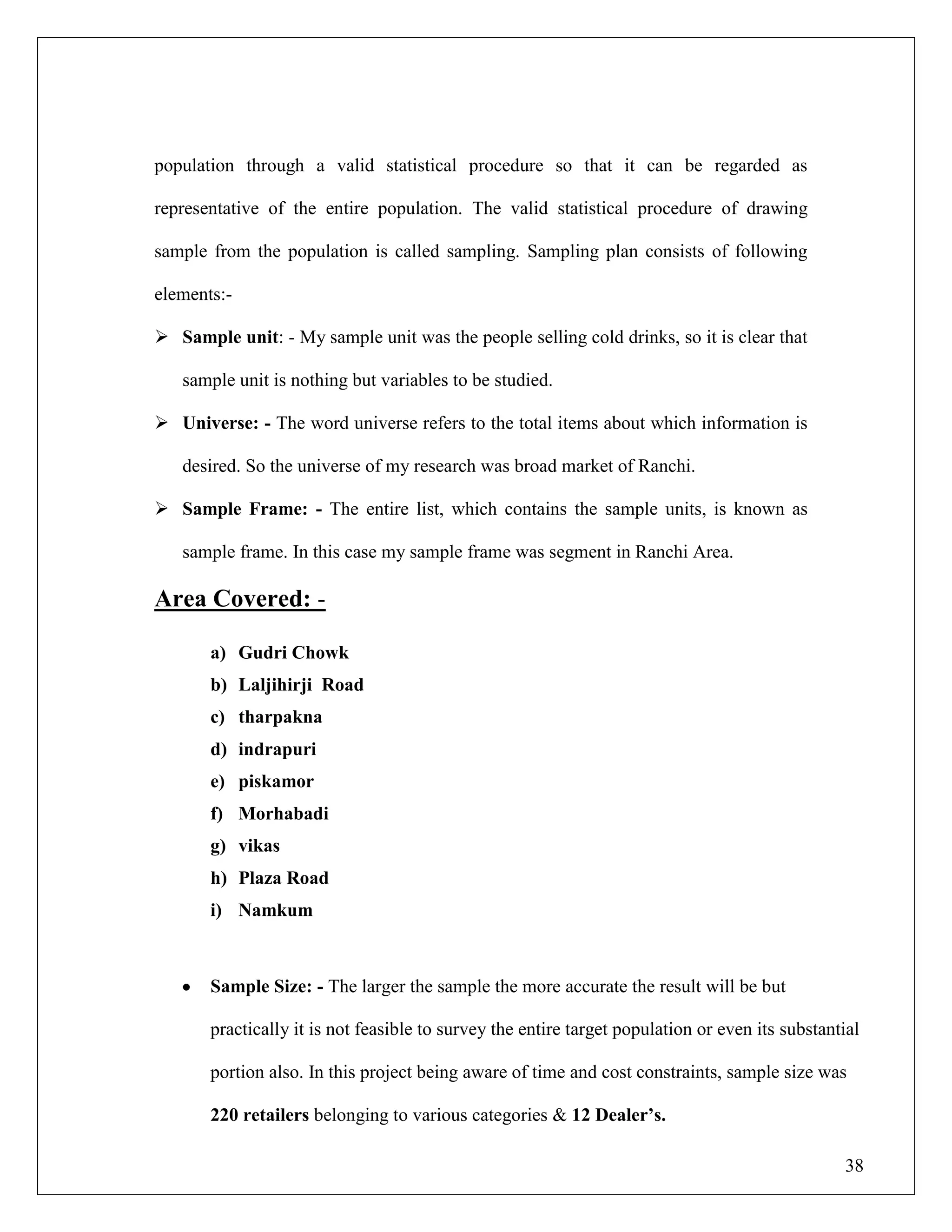 38
population through a valid statistical procedure so that it can be regarded as
representative of the entire population. The valid statistical procedure of drawing
sample from the population is called sampling. Sampling plan consists of following
elements:-
 Sample unit: - My sample unit was the people selling cold drinks, so it is clear that
sample unit is nothing but variables to be studied.
 Universe: - The word universe refers to the total items about which information is
desired. So the universe of my research was broad market of Ranchi.
 Sample Frame: - The entire list, which contains the sample units, is known as
sample frame. In this case my sample frame was segment in Ranchi Area.
Area Covered: -
a) Gudri Chowk
b) Laljihirji Road
c) tharpakna
d) indrapuri
e) piskamor
f) Morhabadi
g) vikas
h) Plaza Road
i) Namkum
Sample Size: - The larger the sample the more accurate the result will be but
practically it is not feasible to survey the entire target population or even its substantial
portion also. In this project being aware of time and cost constraints, sample size was
220 retailers belonging to various categories & 12 Dealer‟s.
 