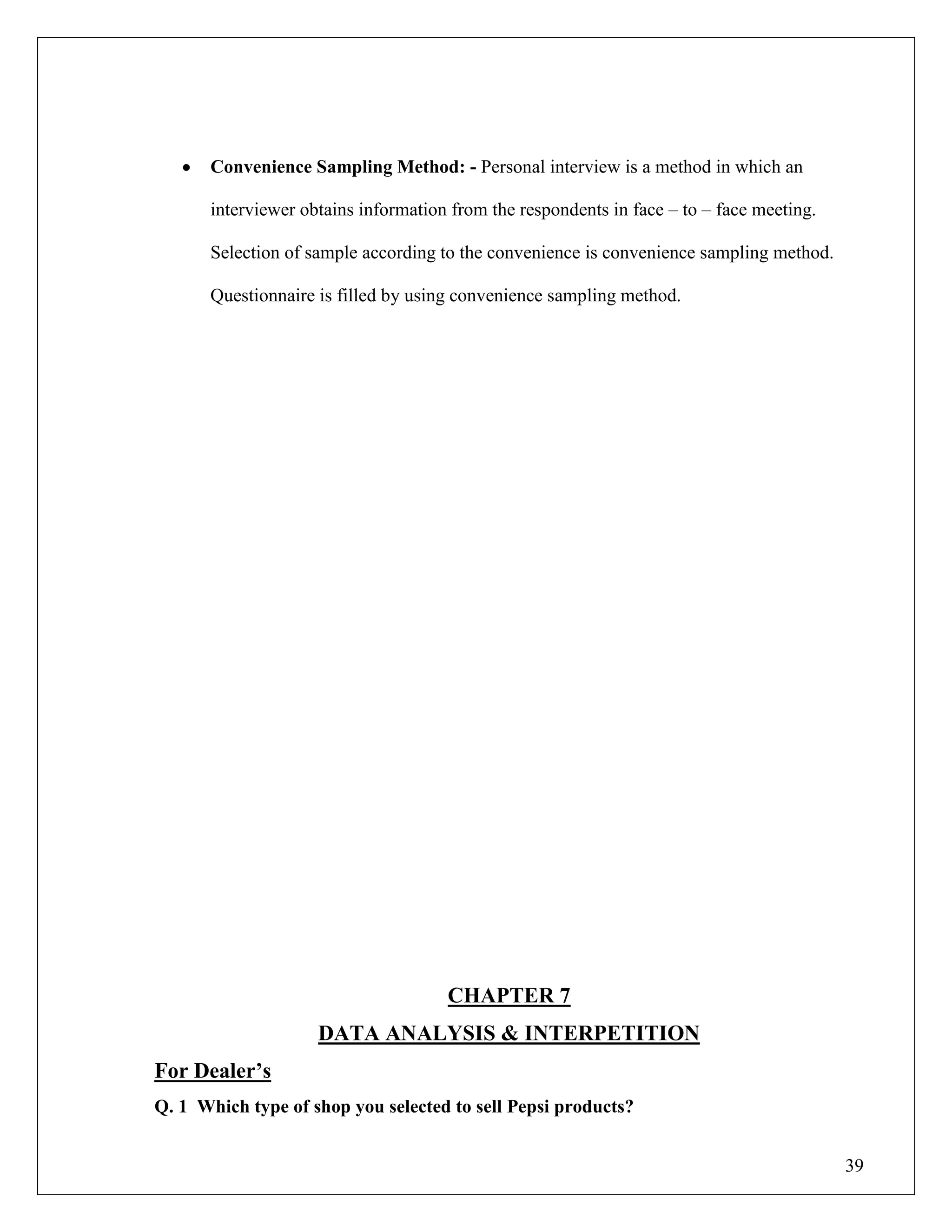 39
Convenience Sampling Method: - Personal interview is a method in which an
interviewer obtains information from the respondents in face – to – face meeting.
Selection of sample according to the convenience is convenience sampling method.
Questionnaire is filled by using convenience sampling method.
CHAPTER 7
DATA ANALYSIS & INTERPETITION
For Dealer‟s
Q. 1 Which type of shop you selected to sell Pepsi products?
 