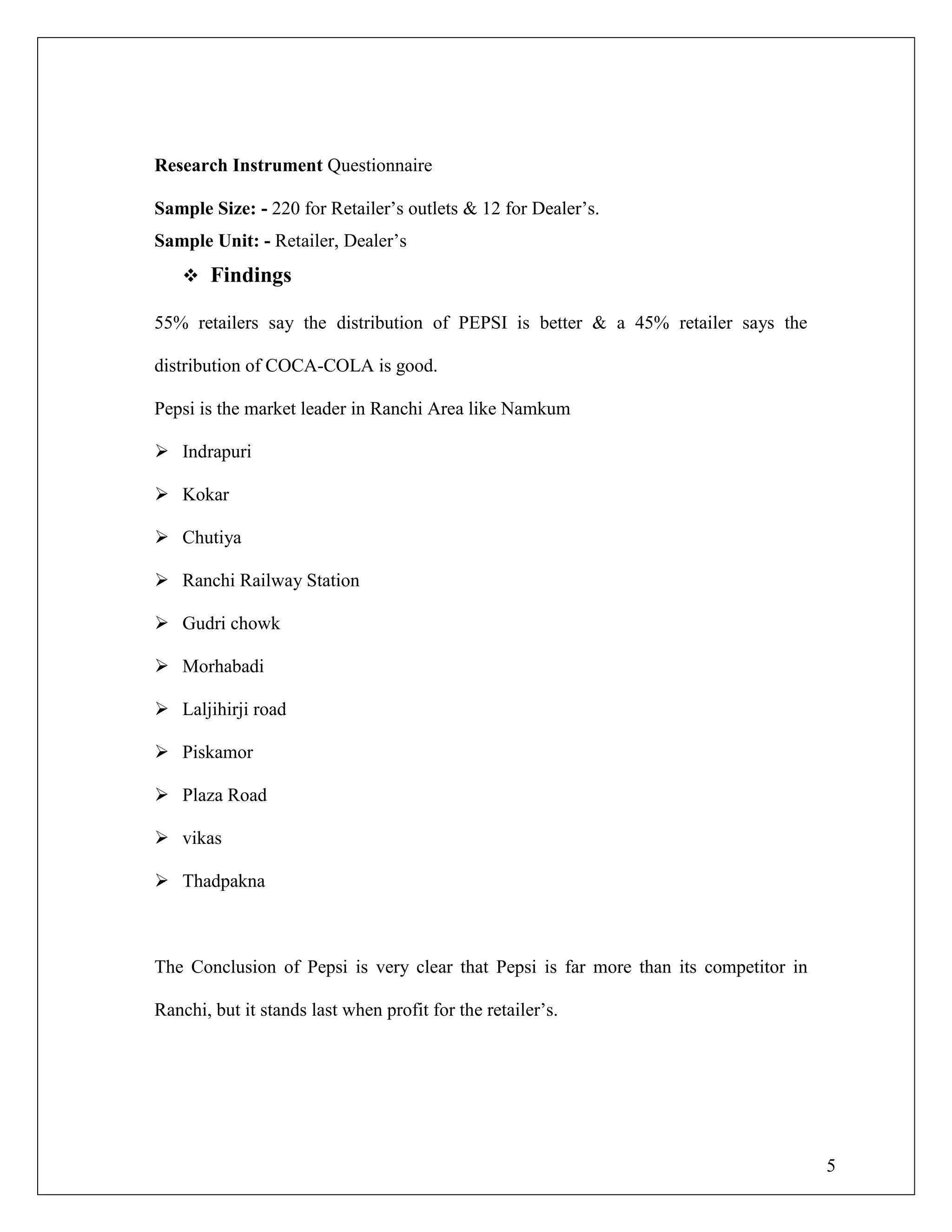 5
Research Instrument Questionnaire
Sample Size: - 220 for Retailer‟s outlets & 12 for Dealer‟s.
Sample Unit: - Retailer, Dealer‟s
 Findings
55% retailers say the distribution of PEPSI is better & a 45% retailer says the
distribution of COCA-COLA is good.
Pepsi is the market leader in Ranchi Area like Namkum
 Indrapuri
 Kokar
 Chutiya
 Ranchi Railway Station
 Gudri chowk
 Morhabadi
 Laljihirji road
 Piskamor
 Plaza Road
 vikas
 Thadpakna
The Conclusion of Pepsi is very clear that Pepsi is far more than its competitor in
Ranchi, but it stands last when profit for the retailer‟s.
 