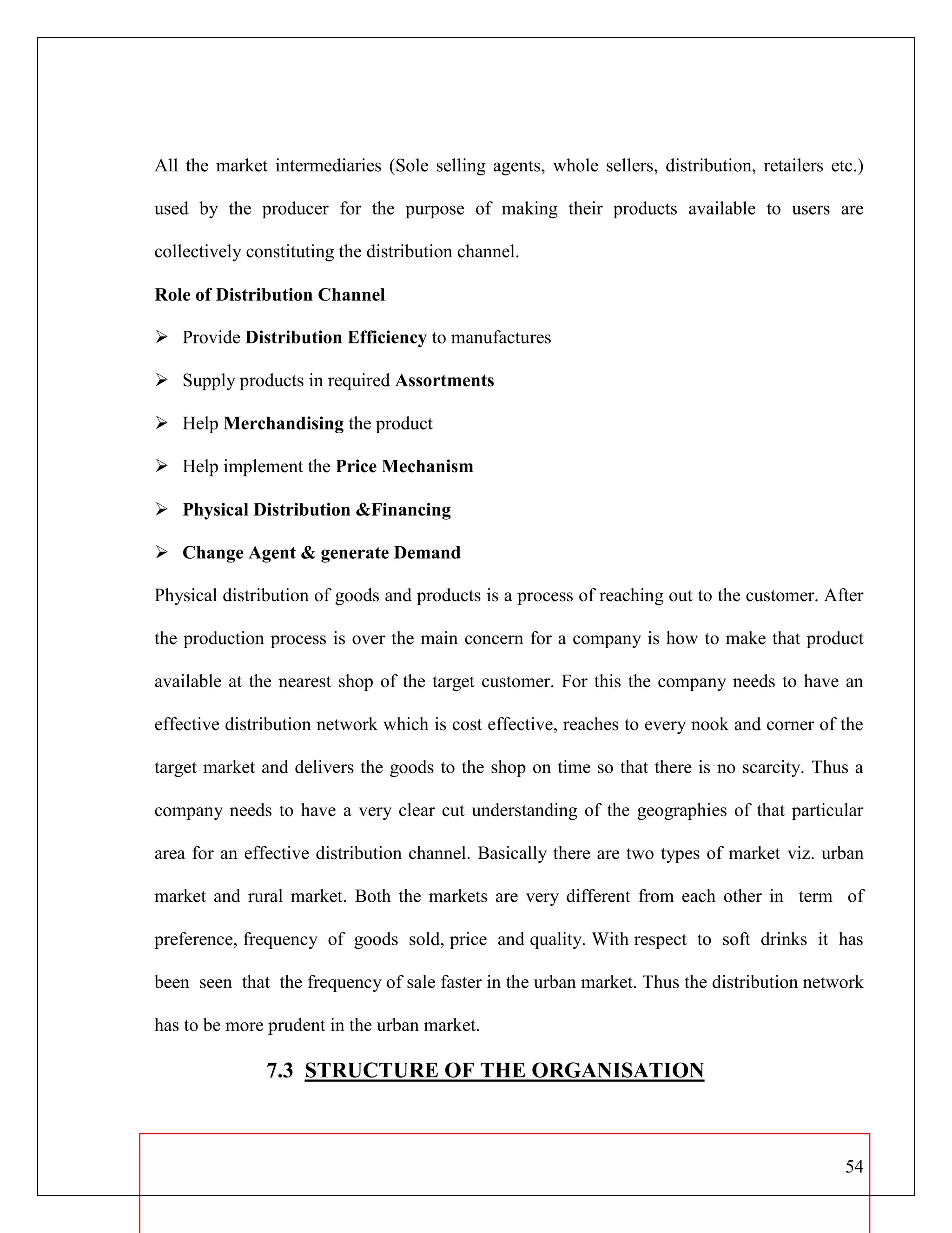 54
All the market intermediaries (Sole selling agents, whole sellers, distribution, retailers etc.)
used by the producer for the purpose of making their products available to users are
collectively constituting the distribution channel.
Role of Distribution Channel
 Provide Distribution Efficiency to manufactures
 Supply products in required Assortments
 Help Merchandising the product
 Help implement the Price Mechanism
 Physical Distribution &Financing
 Change Agent & generate Demand
Physical distribution of goods and products is a process of reaching out to the customer. After
the production process is over the main concern for a company is how to make that product
available at the nearest shop of the target customer. For this the company needs to have an
effective distribution network which is cost effective, reaches to every nook and corner of the
target market and delivers the goods to the shop on time so that there is no scarcity. Thus a
company needs to have a very clear cut understanding of the geographies of that particular
area for an effective distribution channel. Basically there are two types of market viz. urban
market and rural market. Both the markets are very different from each other in term of
preference, frequency of goods sold, price and quality. With respect to soft drinks it has
been seen that the frequency of sale faster in the urban market. Thus the distribution network
has to be more prudent in the urban market.
7.3 STRUCTURE OF THE ORGANISATION
 
