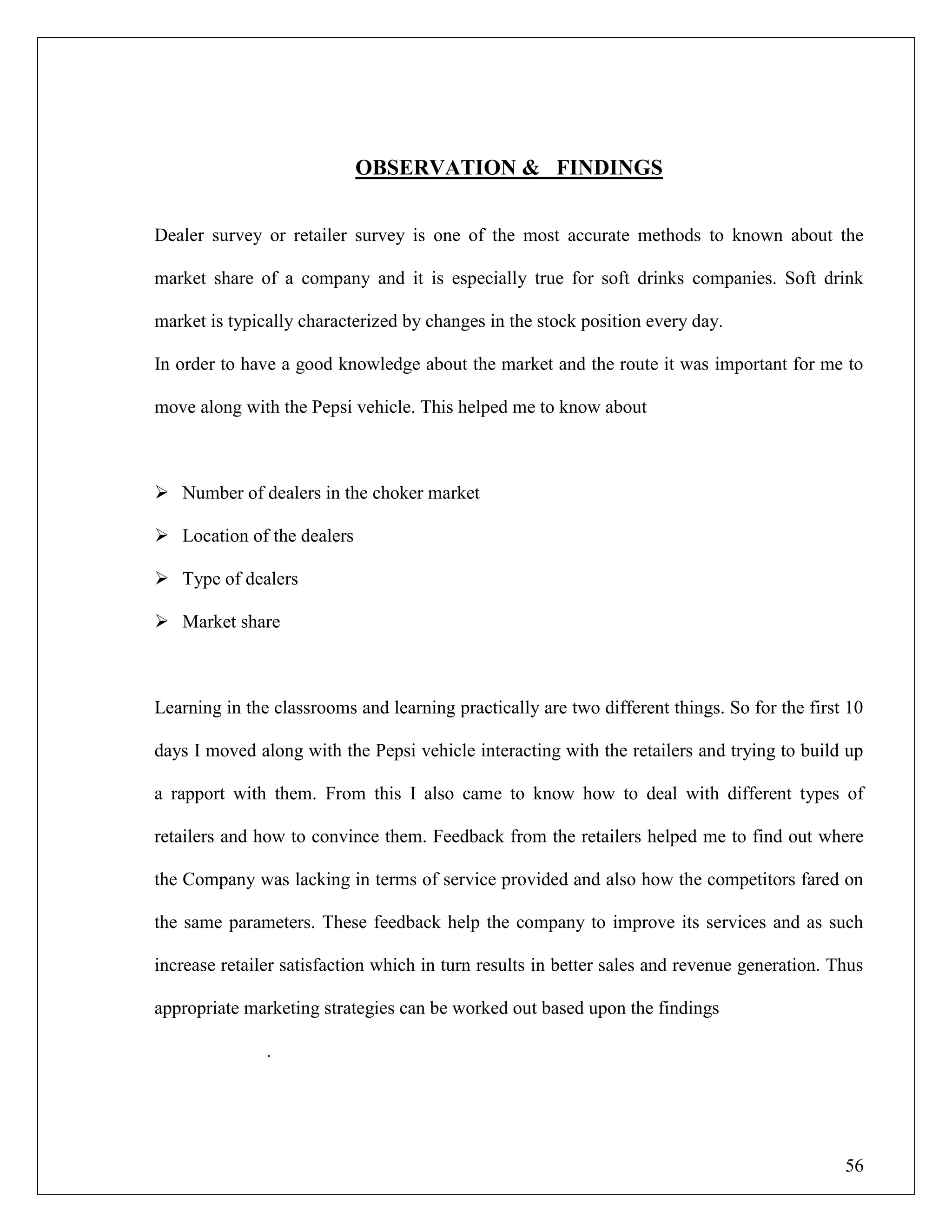 56
OBSERVATION & FINDINGS
Dealer survey or retailer survey is one of the most accurate methods to known about the
market share of a company and it is especially true for soft drinks companies. Soft drink
market is typically characterized by changes in the stock position every day.
In order to have a good knowledge about the market and the route it was important for me to
move along with the Pepsi vehicle. This helped me to know about
 Number of dealers in the choker market
 Location of the dealers
 Type of dealers
 Market share
Learning in the classrooms and learning practically are two different things. So for the first 10
days I moved along with the Pepsi vehicle interacting with the retailers and trying to build up
a rapport with them. From this I also came to know how to deal with different types of
retailers and how to convince them. Feedback from the retailers helped me to find out where
the Company was lacking in terms of service provided and also how the competitors fared on
the same parameters. These feedback help the company to improve its services and as such
increase retailer satisfaction which in turn results in better sales and revenue generation. Thus
appropriate marketing strategies can be worked out based upon the findings
.
 