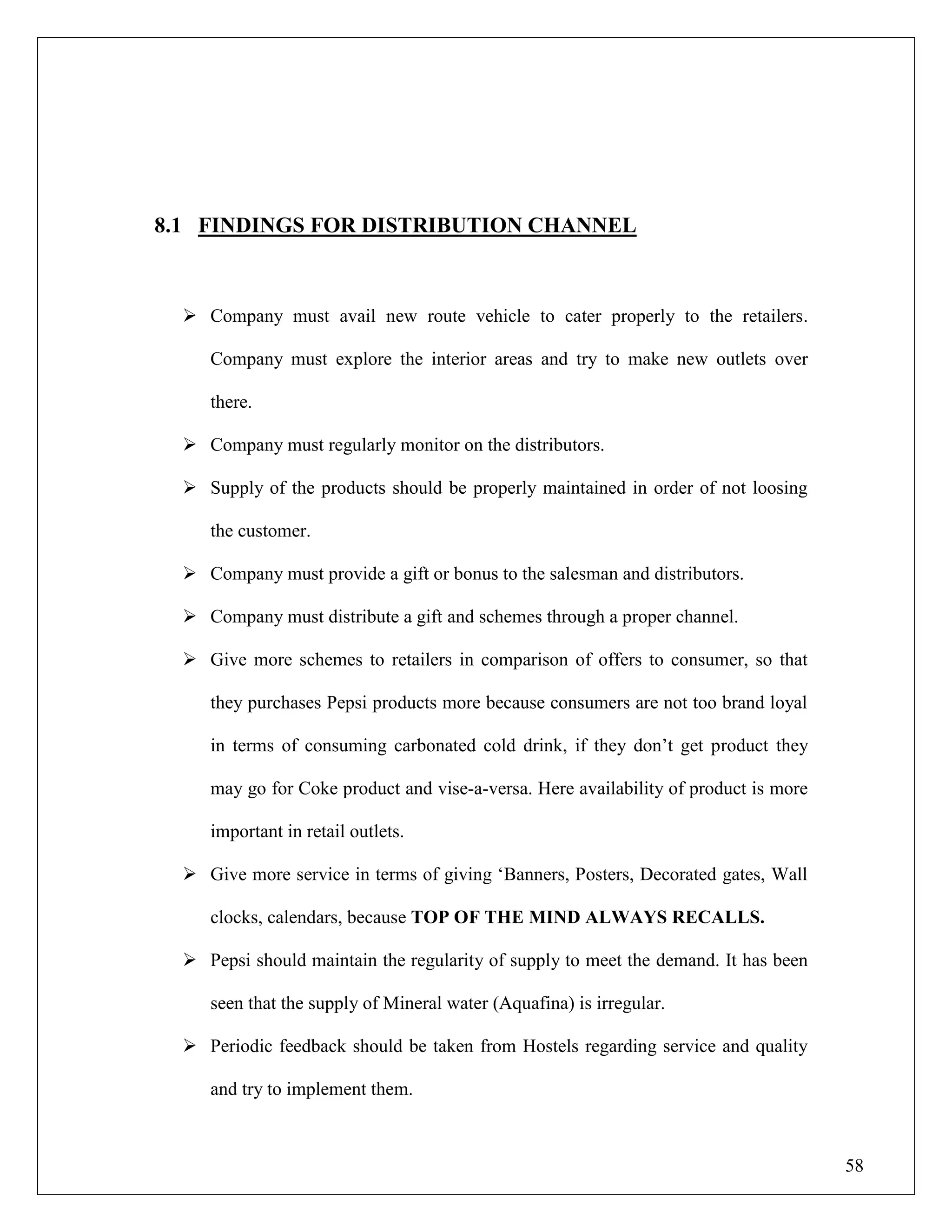 58
8.1 FINDINGS FOR DISTRIBUTION CHANNEL
 Company must avail new route vehicle to cater properly to the retailers.
Company must explore the interior areas and try to make new outlets over
there.
 Company must regularly monitor on the distributors.
 Supply of the products should be properly maintained in order of not loosing
the customer.
 Company must provide a gift or bonus to the salesman and distributors.
 Company must distribute a gift and schemes through a proper channel.
 Give more schemes to retailers in comparison of offers to consumer, so that
they purchases Pepsi products more because consumers are not too brand loyal
in terms of consuming carbonated cold drink, if they don‟t get product they
may go for Coke product and vise-a-versa. Here availability of product is more
important in retail outlets.
 Give more service in terms of giving „Banners, Posters, Decorated gates, Wall
clocks, calendars, because TOP OF THE MIND ALWAYS RECALLS.
 Pepsi should maintain the regularity of supply to meet the demand. It has been
seen that the supply of Mineral water (Aquafina) is irregular.
 Periodic feedback should be taken from Hostels regarding service and quality
and try to implement them.
 