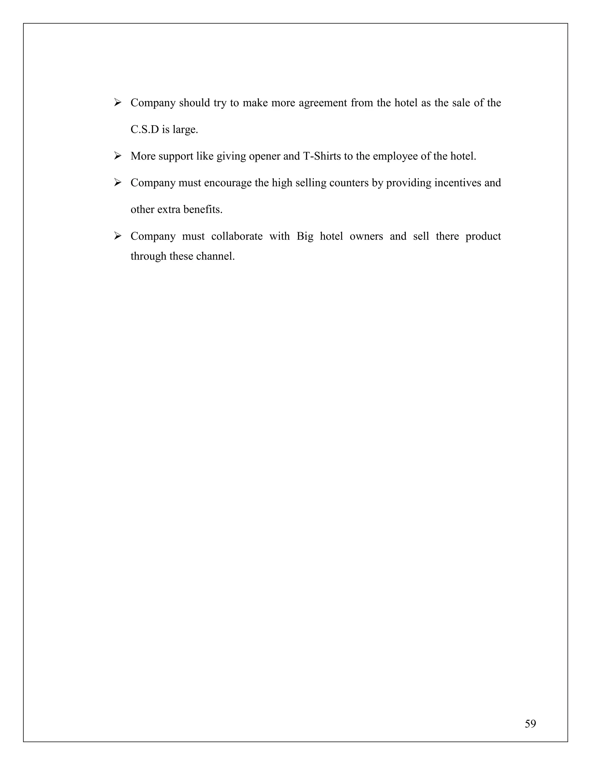 59
 Company should try to make more agreement from the hotel as the sale of the
C.S.D is large.
 More support like giving opener and T-Shirts to the employee of the hotel.
 Company must encourage the high selling counters by providing incentives and
other extra benefits.
 Company must collaborate with Big hotel owners and sell there product
through these channel.
 