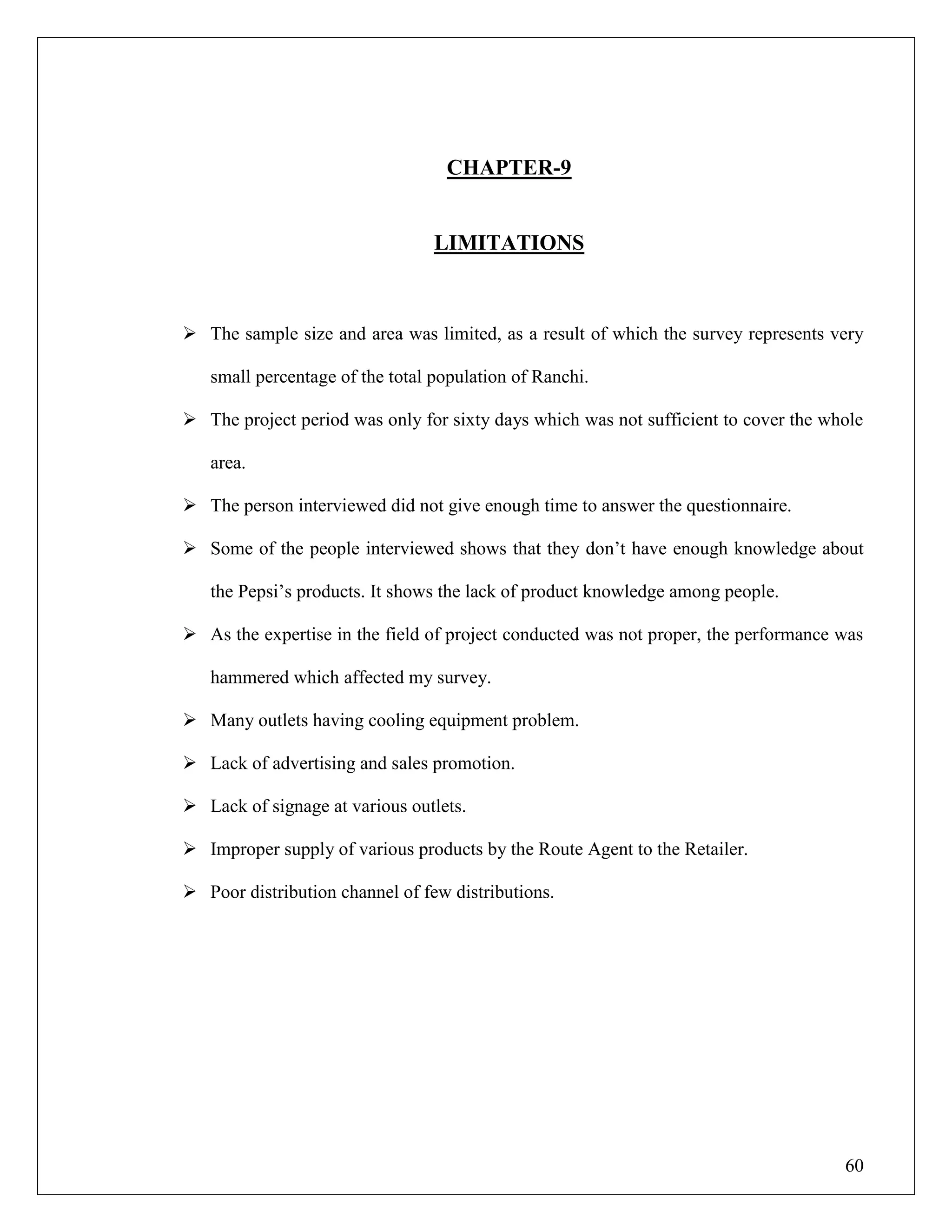 60
CHAPTER-9
LIMITATIONS
 The sample size and area was limited, as a result of which the survey represents very
small percentage of the total population of Ranchi.
 The project period was only for sixty days which was not sufficient to cover the whole
area.
 The person interviewed did not give enough time to answer the questionnaire.
 Some of the people interviewed shows that they don‟t have enough knowledge about
the Pepsi‟s products. It shows the lack of product knowledge among people.
 As the expertise in the field of project conducted was not proper, the performance was
hammered which affected my survey.
 Many outlets having cooling equipment problem.
 Lack of advertising and sales promotion.
 Lack of signage at various outlets.
 Improper supply of various products by the Route Agent to the Retailer.
 Poor distribution channel of few distributions.
 