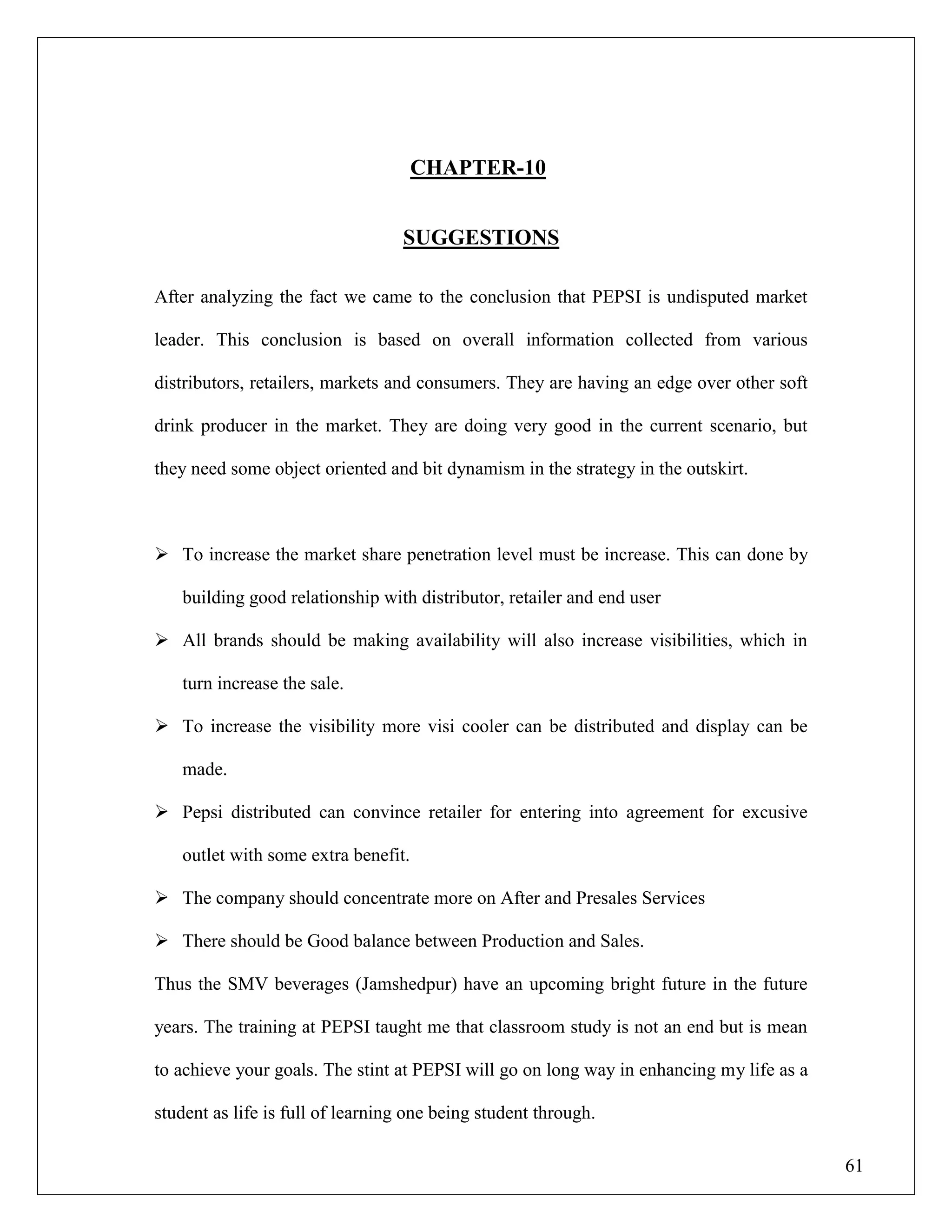 61
CHAPTER-10
SUGGESTIONS
After analyzing the fact we came to the conclusion that PEPSI is undisputed market
leader. This conclusion is based on overall information collected from various
distributors, retailers, markets and consumers. They are having an edge over other soft
drink producer in the market. They are doing very good in the current scenario, but
they need some object oriented and bit dynamism in the strategy in the outskirt.
 To increase the market share penetration level must be increase. This can done by
building good relationship with distributor, retailer and end user
 All brands should be making availability will also increase visibilities, which in
turn increase the sale.
 To increase the visibility more visi cooler can be distributed and display can be
made.
 Pepsi distributed can convince retailer for entering into agreement for excusive
outlet with some extra benefit.
 The company should concentrate more on After and Presales Services
 There should be Good balance between Production and Sales.
Thus the SMV beverages (Jamshedpur) have an upcoming bright future in the future
years. The training at PEPSI taught me that classroom study is not an end but is mean
to achieve your goals. The stint at PEPSI will go on long way in enhancing my life as a
student as life is full of learning one being student through.
 