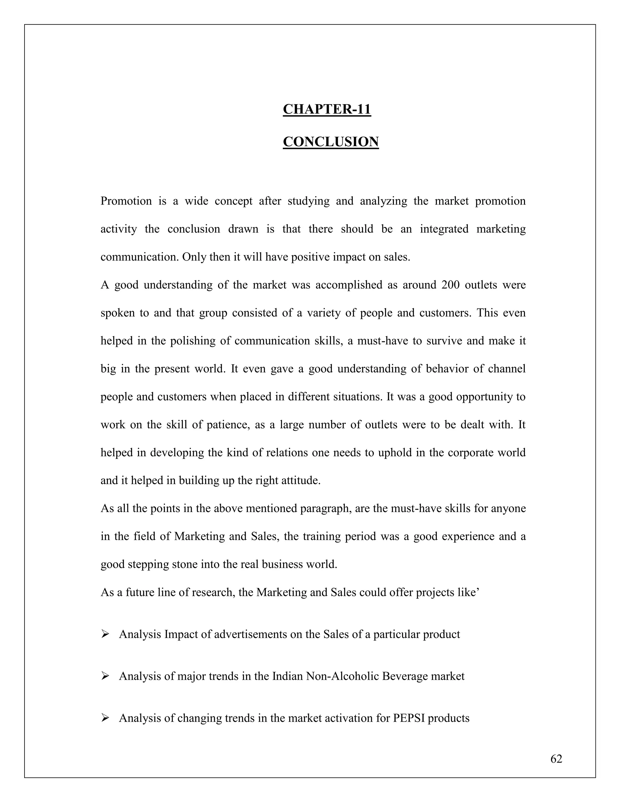 62
CHAPTER-11
CONCLUSION
Promotion is a wide concept after studying and analyzing the market promotion
activity the conclusion drawn is that there should be an integrated marketing
communication. Only then it will have positive impact on sales.
A good understanding of the market was accomplished as around 200 outlets were
spoken to and that group consisted of a variety of people and customers. This even
helped in the polishing of communication skills, a must-have to survive and make it
big in the present world. It even gave a good understanding of behavior of channel
people and customers when placed in different situations. It was a good opportunity to
work on the skill of patience, as a large number of outlets were to be dealt with. It
helped in developing the kind of relations one needs to uphold in the corporate world
and it helped in building up the right attitude.
As all the points in the above mentioned paragraph, are the must-have skills for anyone
in the field of Marketing and Sales, the training period was a good experience and a
good stepping stone into the real business world.
As a future line of research, the Marketing and Sales could offer projects like‟
 Analysis Impact of advertisements on the Sales of a particular product
 Analysis of major trends in the Indian Non-Alcoholic Beverage market
 Analysis of changing trends in the market activation for PEPSI products
 