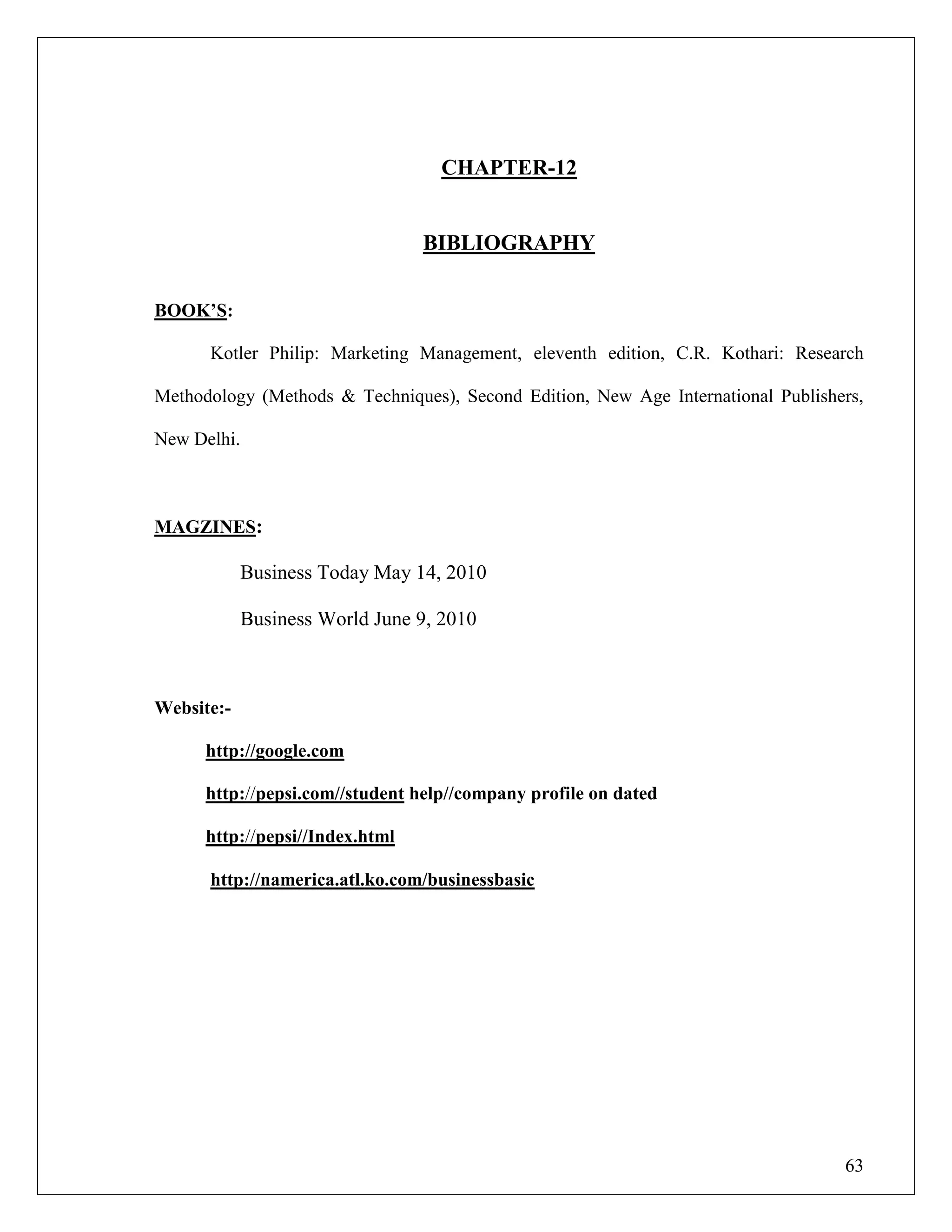 63
CHAPTER-12
BIBLIOGRAPHY
BOOK‟S:
Kotler Philip: Marketing Management, eleventh edition, C.R. Kothari: Research
Methodology (Methods & Techniques), Second Edition, New Age International Publishers,
New Delhi.
MAGZINES:
Business Today May 14, 2010
Business World June 9, 2010
Website:-
http://google.com
http://pepsi.com//student help//company profile on dated
http://pepsi//Index.html
http://namerica.atl.ko.com/businessbasic
 