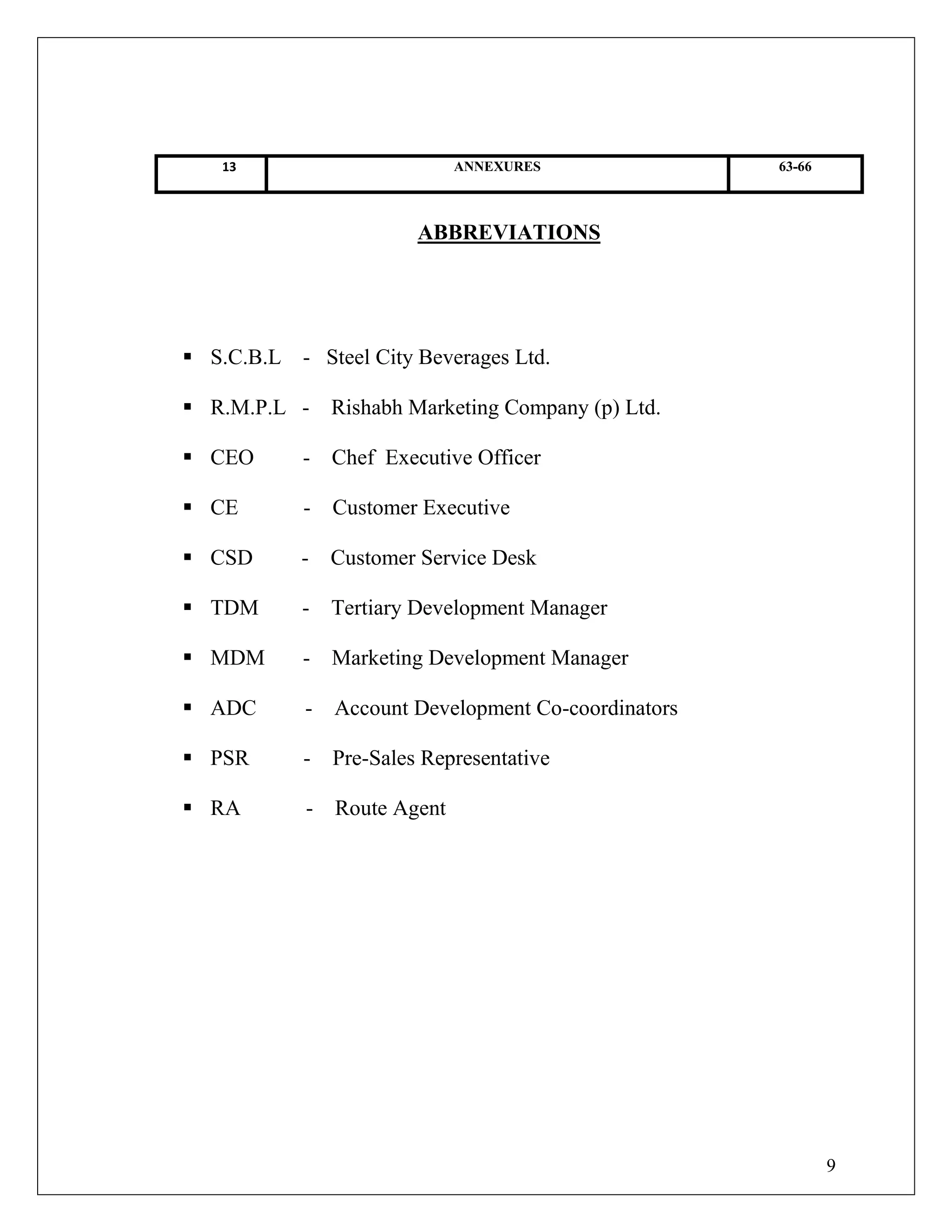 9
13 ANNEXURES 63-66
ABBREVIATIONS
 S.C.B.L - Steel City Beverages Ltd.
 R.M.P.L - Rishabh Marketing Company (p) Ltd.
 CEO - Chef Executive Officer
 CE - Customer Executive
 CSD - Customer Service Desk
 TDM - Tertiary Development Manager
 MDM - Marketing Development Manager
 ADC - Account Development Co-coordinators
 PSR - Pre-Sales Representative
 RA - Route Agent
 