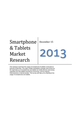 Smartphone
& Tablets
Market
Research

December 15

2013

This research examines the usage of smartphones & tablets conducted at
Suburbs of Mumbai. The major mobile marketplace changes were driven by
the rapid take-up of smartphones and tablets as mobile devices were being
upgraded and new tablets acquired by consumers, and by ongoing
improvements in internet access. This survey will help us to understand the
usage of smartphones and tablets.

 