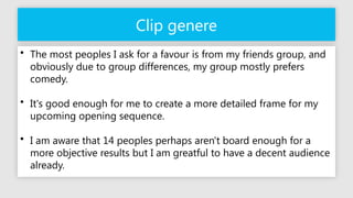 Clip genere
• The most peoples I ask for a favour is from my friends group, and
obviously due to group differences, my group mostly prefers
comedy.
• It's good enough for me to create a more detailed frame for my
upcoming opening sequence.
• I am aware that 14 peoples perhaps aren't board enough for a
more objective results but I am greatful to have a decent audience
already.
 