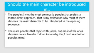 Should tne main character be introduced
in...
• The peoples I met the most are mostly peoplesthat prefers a
moree direct approach. That is my estimation why most of them
chooses the main character to be introduced in the opening
sequence.
• There are peoples that rejected this idea, but most of the ones
chooses no are females. I don't know why tho, I can't read other
peoples mind.
 