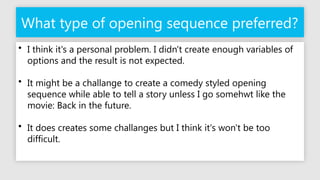 What type of opening sequence preferred?
• I think it's a personal problem. I didn't create enough variables of
options and the result is not expected.
• It might be a challange to create a comedy styled opening
sequence while able to tell a story unless I go somehwt like the
movie: Back in the future.
• It does creates some challanges but I think it's won't be too
difficult.
 