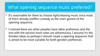 What opening sequence music preferred?
• It's reasonable for them to choose light/relaxing music since most
of them already preffers comedy as the main genere of the
opening sequence.
• I noticed there are other peoples have other prefrences and the
one with the second most votes are adventurous, I assume it's the
females ideas so perhaps I should create a opening sequence that
is aimed to be more sutiable for both genders prefrences.
 