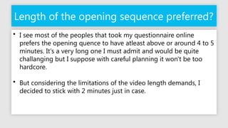 Length of the opening sequence preferred?
• I see most of the peoples that took my questionnaire online
prefers the opening quence to have atleast above or around 4 to 5
minutes. It's a very long one I must admit and would be quite
challanging but I suppose with careful planning it won't be too
hardcore.
• But considering the limitations of the video length demands, I
decided to stick with 2 minutes just in case.
 