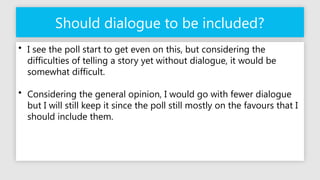 Should dialogue to be included?
• I see the poll start to get even on this, but considering the
difficulties of telling a story yet without dialogue, it would be
somewhat difficult.
• Considering the general opinion, I would go with fewer dialogue
but I will still keep it since the poll still mostly on the favours that I
should include them.
 