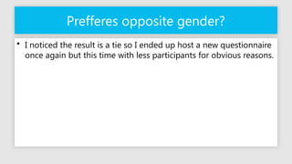 Prefferes opposite gender?
• I noticed the result is a tie so I ended up host a new questionnaire
once again but this time with less participants for obvious reasons.
 
