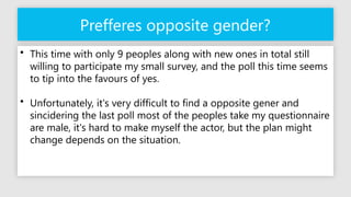 Prefferes opposite gender?
• This time with only 9 peoples along with new ones in total still
willing to participate my small survey, and the poll this time seems
to tip into the favours of yes.
• Unfortunately, it's very difficult to find a opposite gener and
sincidering the last poll most of the peoples take my questionnaire
are male, it's hard to make myself the actor, but the plan might
change depends on the situation.
 
