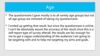 Age
• The questionnaire I gave mostly is to all variety age groups but not
all age group are intrested of taking my questionnaire.
• I ended up getting that result, but since the questionnare is online,
I can't be absolutely assure the accuracy of the result since this is a
self-report type of survey afterall, the results are fair enough for
me to get a vague understanding of the audience I am going to
be targeting with and to help me targeting my aims and goals.
 