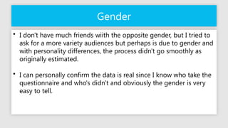 Gender
• I don't have much friends wiith the opposite gender, but I tried to
ask for a more variety audiences but perhaps is due to gender and
with personality differences, the process didn't go smoothly as
originally estimated.
• I can personally confirm the data is real since I know who take the
questionnaire and who's didn't and obviously the gender is very
easy to tell.
 