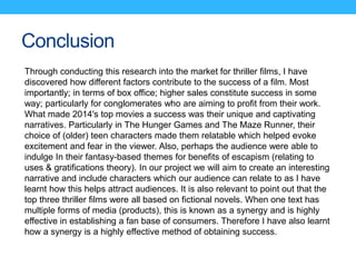 Conclusion
Through conducting this research into the market for thriller films, I have
discovered how different factors contribute to the success of a film. Most
importantly; in terms of box office; higher sales constitute success in some
way; particularly for conglomerates who are aiming to profit from their work.
What made 2014's top movies a success was their unique and captivating
narratives. Particularly in The Hunger Games and The Maze Runner, their
choice of (older) teen characters made them relatable which helped evoke
excitement and fear in the viewer. Also, perhaps the audience were able to
indulge In their fantasy-based themes for benefits of escapism (relating to
uses & gratifications theory). In our project we will aim to create an interesting
narrative and include characters which our audience can relate to as I have
learnt how this helps attract audiences. It is also relevant to point out that the
top three thriller films were all based on fictional novels. When one text has
multiple forms of media (products), this is known as a synergy and is highly
effective in establishing a fan base of consumers. Therefore I have also learnt
how a synergy is a highly effective method of obtaining success.
 