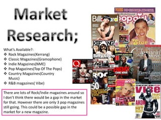 What’s Available?:
 Rock Magazines(Kerrang)
 Classic Magazines(Gramophone)
 Indie Magazines(NME)
 Pop Magazines(Top Of The Pops)
 Country Magazines(Country
  Music)
 R&B magazines( Vibe)

There are lots of Rock/Indie magazines around so
I don’t think there would be a gap in the market
for that. However there are only 3 pop magazines
still going. This could be a possible gap in the
market for a new magazine.
 