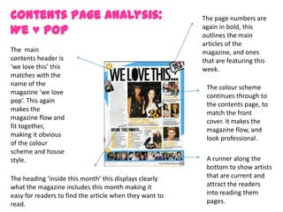 Contents Page Analysis:                                  The page numbers are
We ♥ Pop                                                 again in bold, this
                                                         outlines the main
                                                         articles of the
The main                                                 magazine, and ones
contents header is                                       that are featuring this
‘we love this’ this                                      week.
matches with the
name of the
                                                          The colour scheme
magazine ‘we love
                                                          continues through to
pop’. This again
                                                          the contents page, to
makes the
                                                          match the front
magazine flow and
                                                          cover. It makes the
fit together,
                                                          magazine flow, and
making it obvious
                                                          look professional.
of the colour
scheme and house
style.                                                    A runner along the
                                                          bottom to show artists
The heading ‘inside this month’ this displays clearly     that are current and
what the magazine includes this month making it           attract the readers
easy for readers to find the article when they want to    into reading them
read.                                                     pages.
 