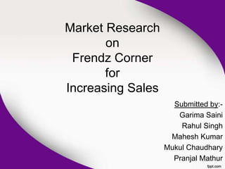 Market Research
       on
 Frendz Corner
       for
Increasing Sales
                     Submitted by:-
                      Garima Saini
                       Rahul Singh
                    Mahesh Kumar
                   Mukul Chaudhary
                     Pranjal Mathur
 