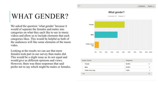 WHAT GENDER?
We asked the question ‘what gender’ because it
would of separate the females and males into
categories on what they each like to see in music
videos and allow us to include elements that each
categories likes. This would be helpful as both of
the audiences will like some elements of the music
video.
Looking at the results we can see that more
females took part in our survey than males did.
This would be a slight issue as its not equal and
would give us different opinions and views.
However, there was three responses that said
prefer not to say which might be males or females.
 