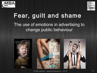 Fear, guilt and shame
The use of emotions in advertising to
change public behaviour

Emilie Moliés – Market Research - 2013

1/24

 