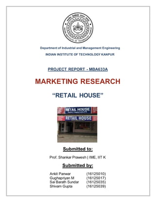 PROJECT REPORT - MBA633A
MARKETING RESEARCH
“RETAIL HOUSE”
Submitted to:
Prof. Shankar Prawesh | IME, IIT K
Submitted by:
Ankit Panwar (16125010)
Gughapriyan M (16125017)
Sai Barath Sundar (16125035)
Shivam Gupta (16125039)
Department of Industrial and Management Engineering
INDIAN INSTITUTE OF TECHNOLOGY KANPUR
 
