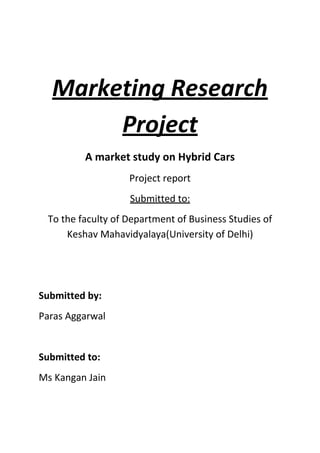 Marketing Research
Project
A market study on Hybrid Cars
Project report
Submitted to:
To the faculty of Department of Business Studies of
Keshav Mahavidyalaya(University of Delhi)

Submitted by:
Paras Aggarwal

Submitted to:
Ms Kangan Jain

 