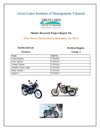 Great Lakes Institute of Management, Chennai
Market Research Project Report On
What Drives Satisfaction in Motorbikes for Men?
PGPM 2019-20 Resilient Rajputs
Section-1 Group -1
Name Roll No.
AakarGangrade FT201001
Arpit Agarwal FT201019
Avishek Sharma FT201026
Abhishek Kumar Singh FT201007
Disha Ghoshal FT201032
Anand S FT201013
 