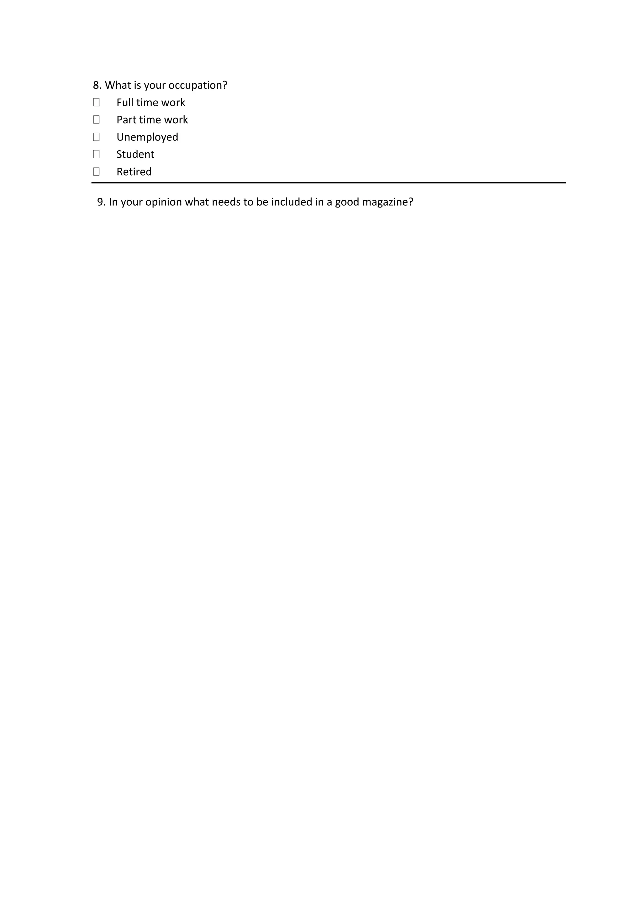8. What is your occupation?
Full time work
Part time work
Unemployed
Student
Retired
9. In your opinion what needs to be included in a good magazine?
